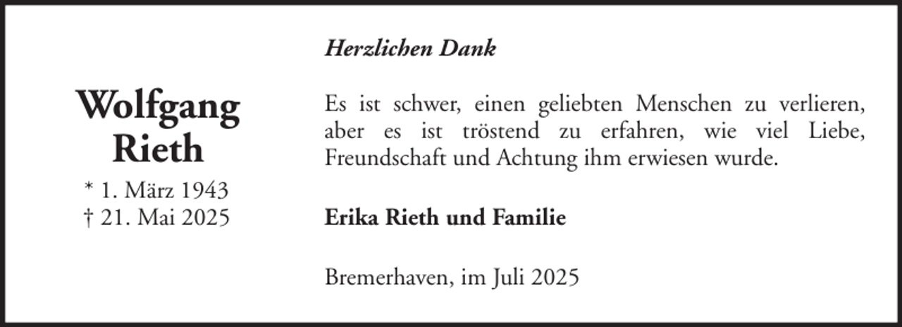<p>Herzlichen Dank</p><p>Wolfgang<br />Rieth</p><p>Es ist schwer, einen geliebten Menschen zu verlieren,<br />aber es ist tröstend zu erfahren, wie viel Liebe,<br />Freundschaft und Achtung ihm erwiesen wurde.</p><p>* 1. März 1943<br />† 21. Mai 2025</p><p>Erika Rieth und Familie<br />Bremerhaven, im Juli 2025</p>