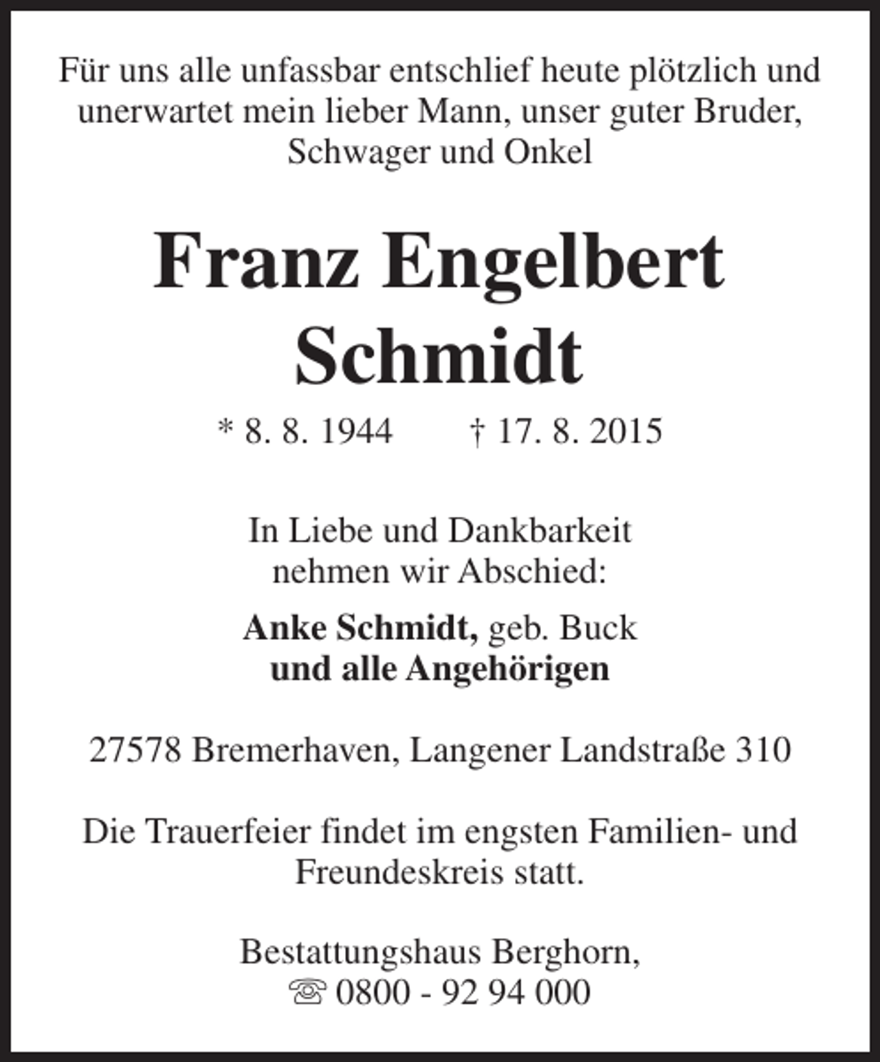 <p>Für uns alle unfassbar entschlief heute plötzlich und<br />unerwartet mein lieber Mann, unser guter Bruder,<br />Schwager und Onkel</p><p>Franz Engelbert<br />Schmidt<br />* 8. 8. 1944</p><p>† 17. 8. 2015</p><p>In Liebe und Dankbarkeit<br />nehmen wir Abschied:<br />Anke Schmidt, geb. Buck<br />und alle Angehörigen<br />27578 Bremerhaven, Langener Landstraße 310<br />Die Trauerfeier findet im engsten Familien- und<br />Freundeskreis statt.<br />Bestattungshaus Berghorn,<br />s 0800 - 92 94 000</p>