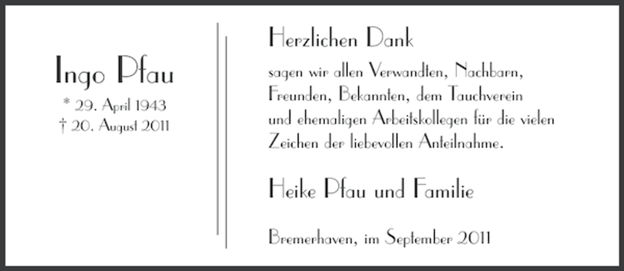 <p>Herzlichen Dank</p><p>Ingo Pfau<br />* 29. April 1943<br />† 20. August 2011</p><p>sagen wir allen Verwandten, Nachbarn,<br />Freunden, Bekannten, dem Tauchverein<br />und ehemaligen Arbeitskollegen für die vielen<br />Zeichen der liebevollen Anteilnahme.</p><p>Heike Pfau und Familie<br />Bremerhaven, im September 2011</p>