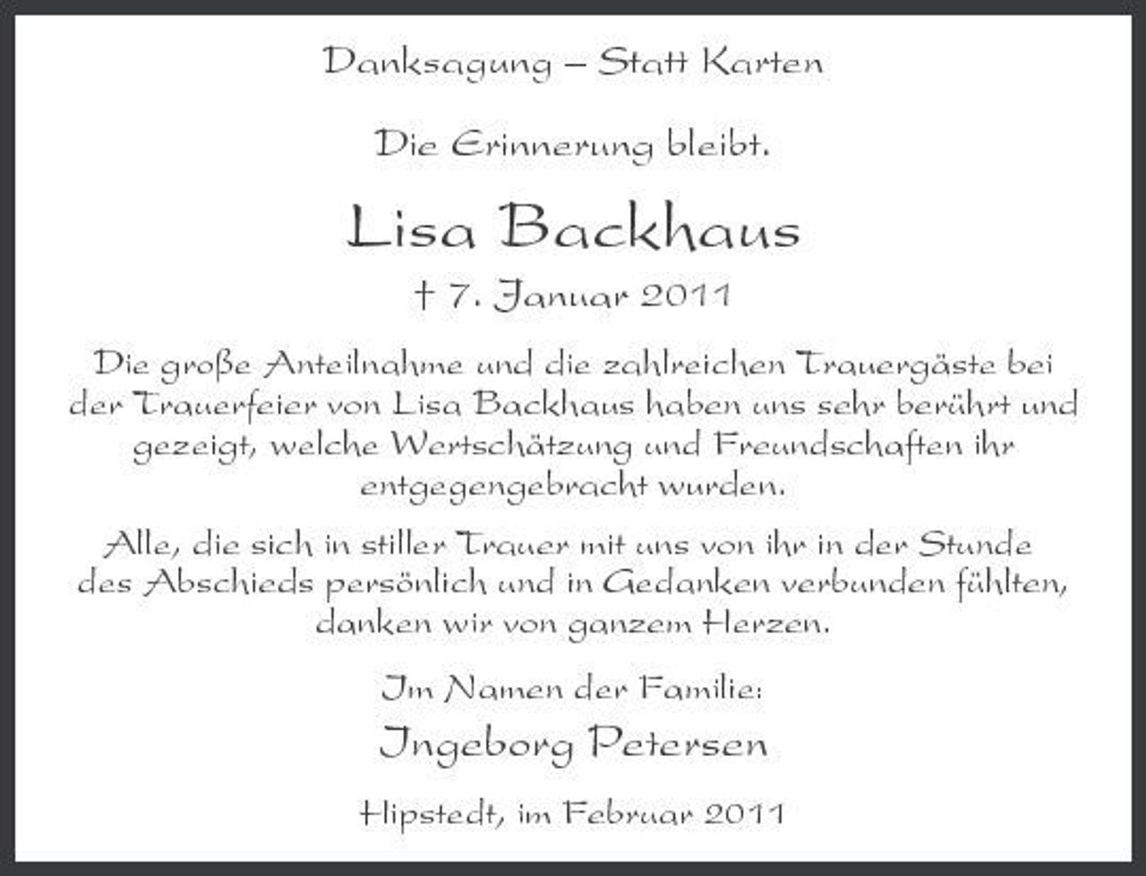 <p>Danksagung – Statt Karten Die Erinnerung bleibt.</p><p>Lisa Backhaus<br />† 7. Januar 2011<br />Die große Anteilnahme und die zahlreichen Trauergäste bei der Trauerfeier von Lisa Backhaus haben uns sehr berührt und gezeigt, welche Wertschätzung und Freundschaften ihr entgegengebracht wurden. Alle, die sich in stiller Trauer mit uns von ihr in der Stunde des Abschieds persönlich und in Gedanken verbunden fühlten, danken wir von ganzem Herzen. Im Namen der Familie:</p><p>Ingeborg Petersen<br />Hipstedt, im Februar 2011</p>