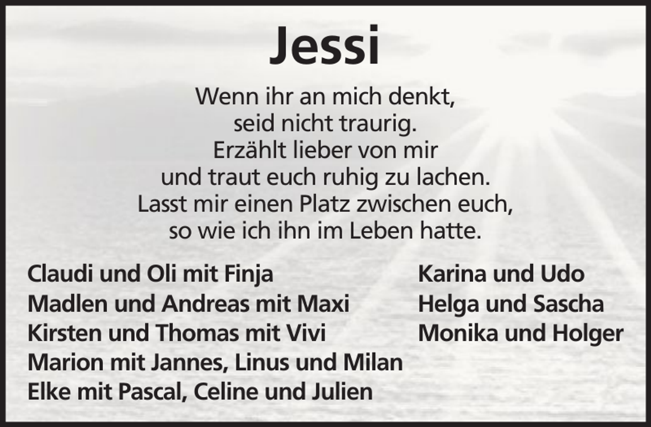 <p>Jessi<br />Wenn ihr an mich denkt,<br />seid nicht traurig.<br />Erzählt lieber von mir<br />und traut euch ruhig zu lachen.<br />Lasst mir einen Platz zwischen euch,<br />so wie ich ihn im Leben hatte.<br />Claudi und Oli mit Finja<br />Karina und Udo<br />Madlen und Andreas mit Maxi<br />Helga und Sascha<br />Kirsten und Thomas mit Vivi<br />Monika und Holger<br />Marion mit Jannes, Linus und Milan<br />Elke mit Pascal, Celine und Julien</p>