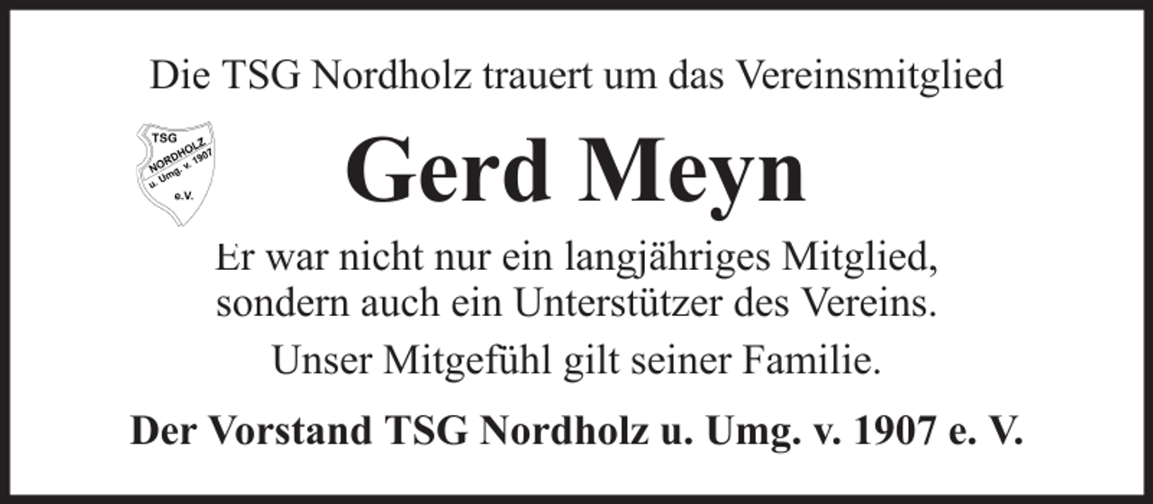 <p>Die TSG Nordholz trauert um das Vereinsmitglied</p><p>Gerd Meyn<br />Er war nicht nur ein langjähriges Mitglied,<br />sondern auch ein Unterstützer des Vereins.<br />Unser Mitgefühl gilt seiner Familie.<br />Der Vorstand TSG Nordholz u. Umg. v. 1907 e. V.</p>