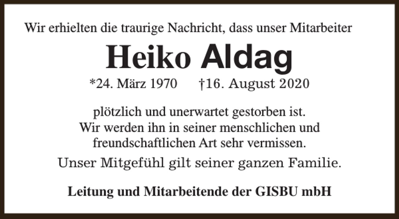 <p>Wir erhielten die traurige Nachricht, dass unser Mitarbeiter</p><p>Heiko Aldag</p><p>*24. März 1970</p><p>†16. August 2020</p><p>plötzlich und unerwartet gestorben ist.<br />Wir werden ihn in seiner menschlichen und<br />freundschaftlichen Art sehr vermissen.<br />Unser Mitgefühl gilt seiner ganzen Familie.<br />Leitung und Mitarbeitende der GISBU mbH</p>