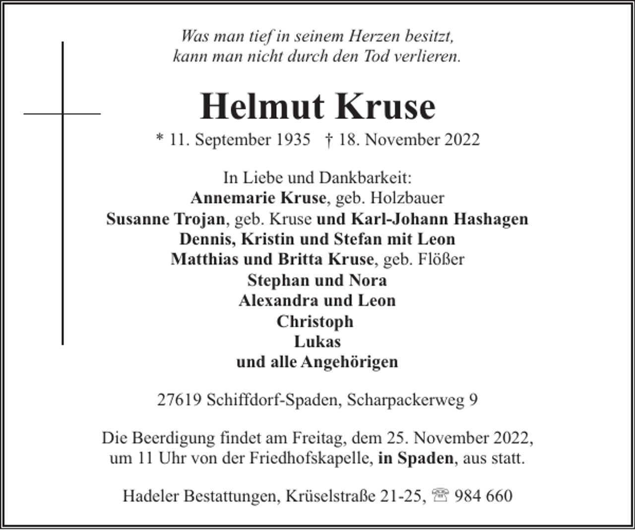 <p>Was man tief in seinem Herzen besitzt,<br />kann man nicht durch den Tod verlieren.</p><p>Helmut Kruse</p><p>* 11. September 1935 † 18. November 2022<br />In Liebe und Dankbarkeit:<br />Annemarie Kruse, geb. Holzbauer<br />Susanne Trojan, geb. Kruse und Karl-Johann Hashagen<br />Dennis, Kristin und Stefan mit Leon<br />Matthias und Britta Kruse, geb. Flößer<br />Stephan und Nora<br />Alexandra und Leon<br />Christoph<br />Lukas<br />und alle Angehörigen<br />27619 Schiffdorf-Spaden, Scharpackerweg 9<br />Die Beerdigung findet am Freitag, dem 25. November 2022,<br />um 11 Uhr von der Friedhofskapelle, in Spaden, aus statt.<br />Hadeler Bestattungen, Krüselstraße 21-25, ' 984 660</p>