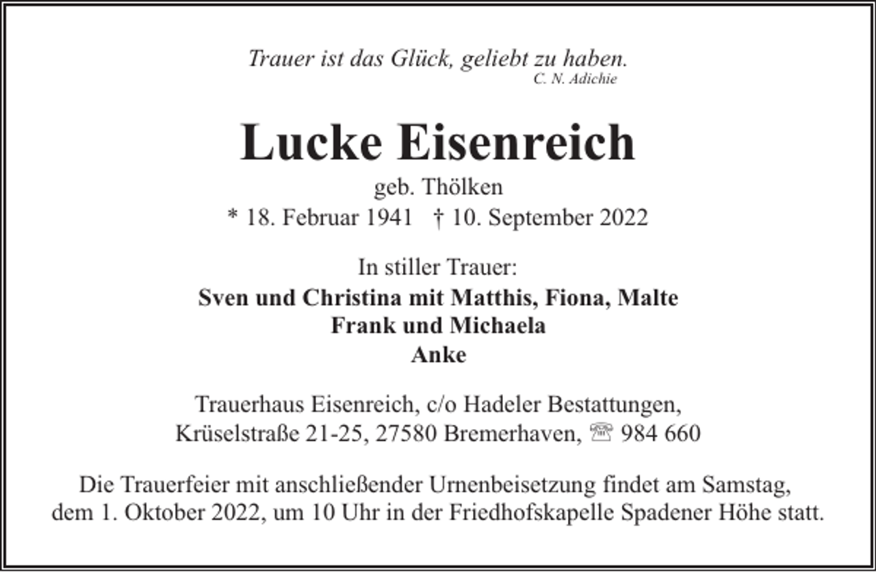 <p>Trauer ist das Glück, geliebt zu haben.<br />C. N. Adichie</p><p>Lucke Eisenreich</p><p>geb. Thölken<br />* 18. Februar 1941 † 10. September 2022<br />In stiller Trauer:<br />Sven und Christina mit Matthis, Fiona, Malte<br />Frank und Michaela<br />Anke<br />Trauerhaus Eisenreich, c/o Hadeler Bestattungen,<br />Krüselstraße 21-25, 27580 Bremerhaven, ' 984 660<br />Die Trauerfeier mit anschließender Urnenbeisetzung findet am Samstag,<br />dem 1. Oktober 2022, um 10 Uhr in der Friedhofskapelle Spadener Höhe statt.</p>