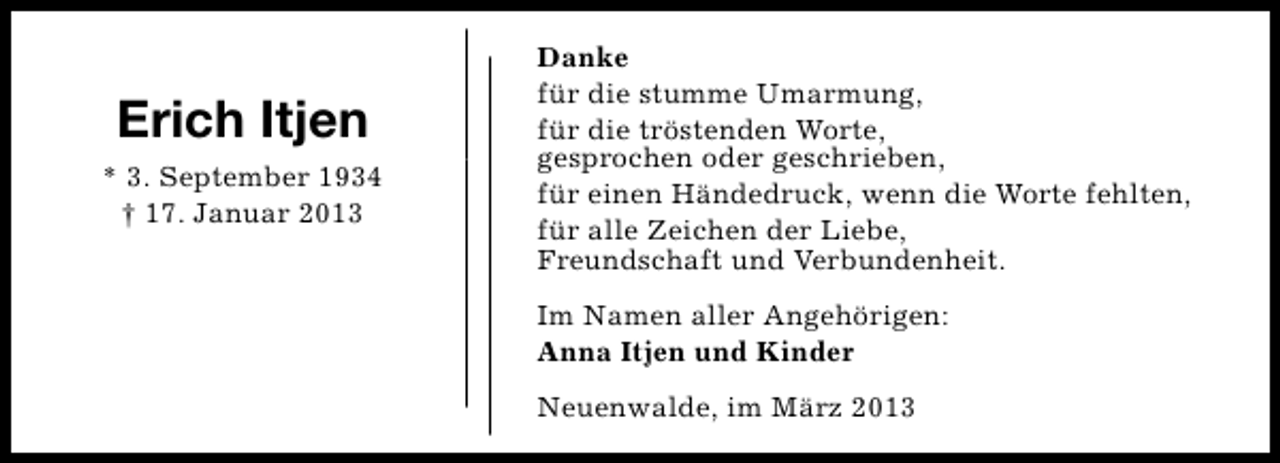 <p>Erich Itjen<br />* 3. September 1934<br />† 17. Januar 2013</p><p>Danke<br />für die stumme Umarmung,<br />für die tröstenden Worte,<br />gesprochen oder geschrieben,<br />für einen Händedruck, wenn die Worte fehlten,<br />für alle Zeichen der Liebe,<br />Freundschaft und Verbundenheit.<br />Im Namen aller Angehörigen:<br />Anna Itjen und Kinder<br />Neuenwalde, im März 2013</p>