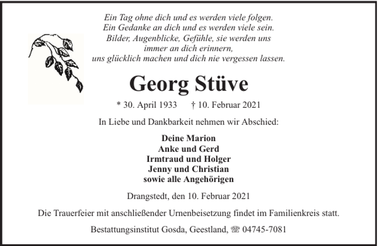 <p>Ein Tag ohne dich und es werden viele folgen.<br />Ein Gedanke an dich und es werden viele sein.<br />Bilder, Augenblicke, Gefühle, sie werden uns<br />immer an dich erinnern,<br />uns glücklich machen und dich nie vergessen lassen.</p><p>Georg Stüve<br />* 30. April 1933</p><p>† 10. Februar 2021</p><p>In Liebe und Dankbarkeit nehmen wir Abschied:<br />Deine Marion<br />Anke und Gerd<br />Irmtraud und Holger<br />Jenny und Christian<br />sowie alle Angehörigen<br />Drangstedt, den 10. Februar 2021<br />Die Trauerfeier mit anschließender Urnenbeisetzung findet im Familienkreis statt.<br />Bestattungsinstitut Gosda, Geestland,</p><p>04745-7081</p>