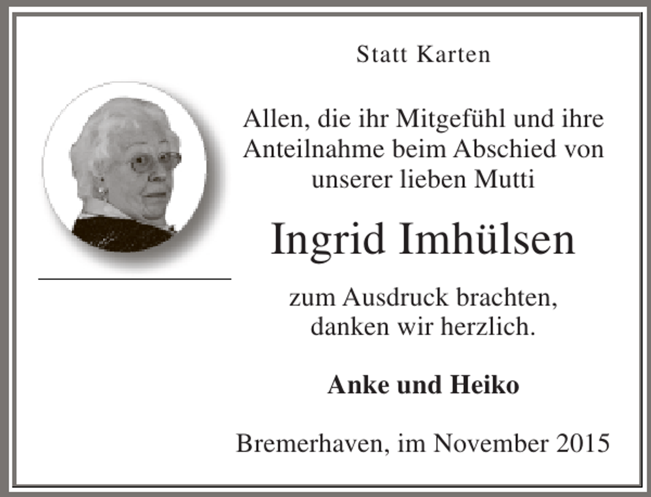 <p>Statt Karten</p><p>Allen, die ihr Mitgefühl und ihre<br />Anteilnahme beim Abschied von<br />unserer lieben Mutti</p><p>Ingrid Imhülsen<br />zum Ausdruck brachten,<br />danken wir herzlich.<br />Anke und Heiko<br />Bremerhaven, im November 2015</p>