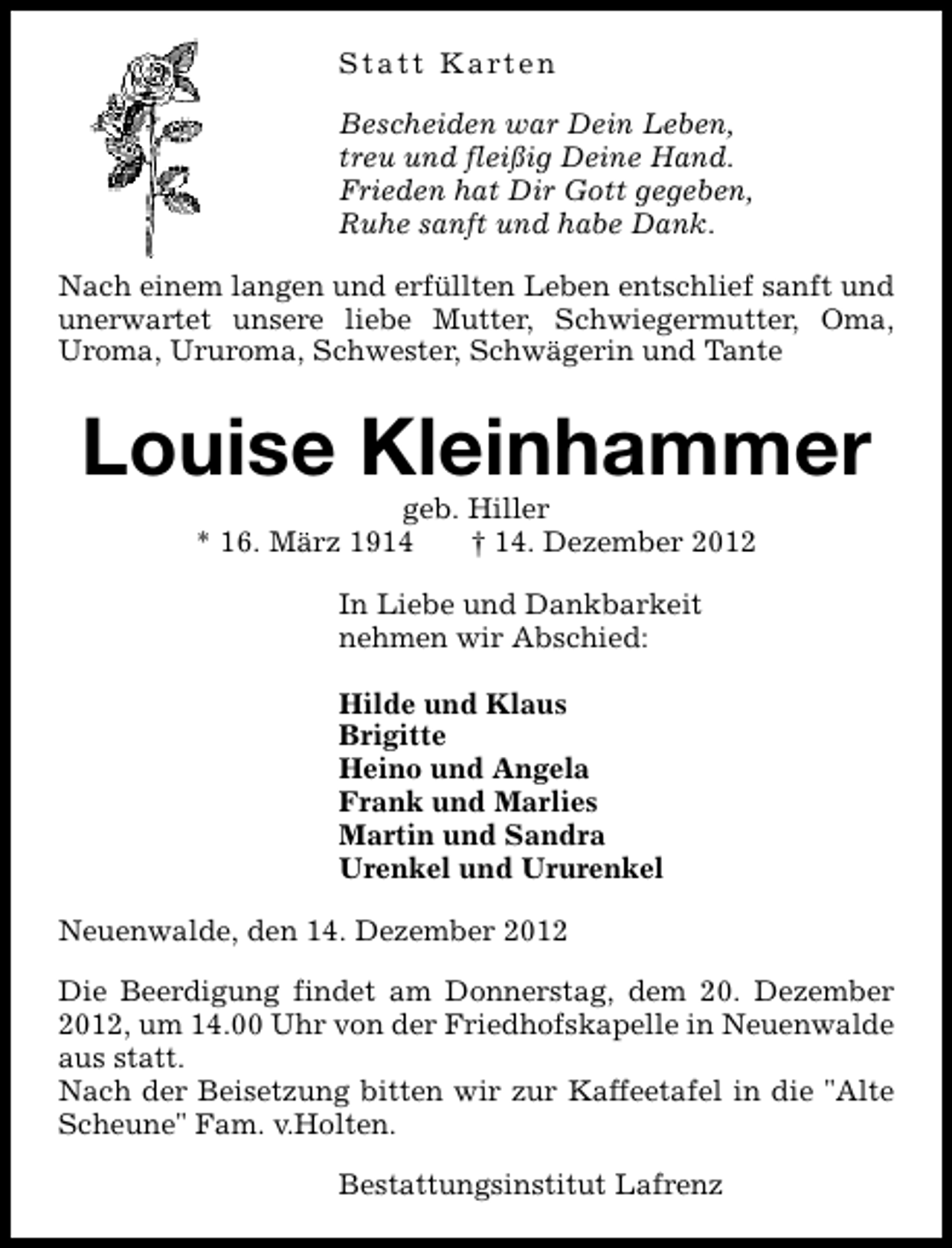 <p>Statt Karten<br />Bescheiden war Dein Leben,<br />treu und fleißig Deine Hand.<br />Frieden hat Dir Gott gegeben,<br />Ruhe sanft und habe Dank.<br />Nach einem langen und erfüllten Leben entschlief sanft und<br />unerwartet unsere liebe Mutter, Schwiegermutter, Oma,<br />Uroma, Ururoma, Schwester, Schwägerin und Tante</p>
<p>Louise Kleinhammer<br />geb. Hiller<br />* 16. März 1914<br />† 14. Dezember 2012<br />In Liebe und Dankbarkeit<br />nehmen wir Abschied:<br />Hilde und Klaus<br />Brigitte<br />Heino und Angela<br />Frank und Marlies<br />Martin und Sandra<br />Urenkel und Ururenkel<br />Neuenwalde, den 14. Dezember 2012<br />Die Beerdigung findet am Donnerstag, dem 20. Dezember<br />2012, um 14.00 Uhr von der Friedhofskapelle in Neuenwalde<br />aus statt.<br />Nach der Beisetzung bitten wir zur Kaffeetafel in die "Alte<br />Scheune" Fam. v.Holten.<br />Bestattungsinstitut Lafrenz</p>