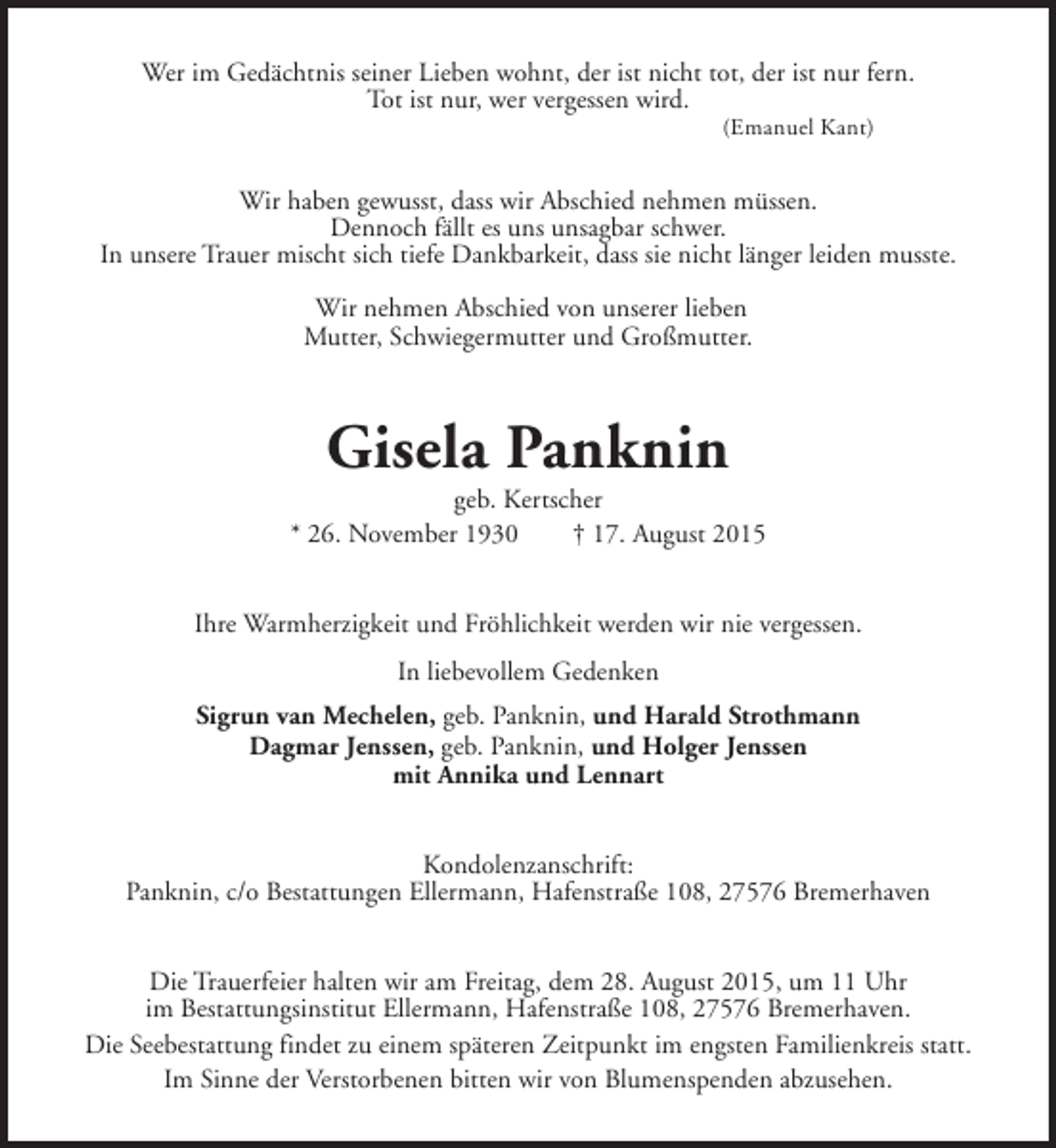 <p>Wer im Gedächtnis seiner Lieben wohnt, der ist nicht tot, der ist nur fern.<br />Tot ist nur, wer vergessen wird.<br />(Emanuel Kant)</p><p>Wir haben gewusst, dass wir Abschied nehmen müssen.<br />Dennoch fällt es uns unsagbar schwer.<br />In unsere Trauer mischt sich tiefe Dankbarkeit, dass sie nicht länger leiden musste.<br />Wir nehmen Abschied von unserer lieben<br />Mutter, Schwiegermutter und Großmutter.</p><p>Gisela Panknin</p><p>geb. Kertscher<br />* 26. November 1930<br />† 17. August 2015<br />Ihre Warmherzigkeit und Fröhlichkeit werden wir nie vergessen.<br />In liebevollem Gedenken<br />Sigrun van Mechelen, geb. Panknin, und Harald Strothmann<br />Dagmar Jenssen, geb. Panknin, und Holger Jenssen<br />mit Annika und Lennart<br />Kondolenzanschrift:<br />Panknin, c/o Bestattungen Ellermann, Hafenstraße 108, 27576 Bremerhaven<br />Die Trauerfeier halten wir am Freitag, dem 28. August 2015, um 11 Uhr<br />im Bestattungsinstitut Ellermann, Hafenstraße 108, 27576 Bremerhaven.<br />Die Seebestattung findet zu einem späteren Zeitpunkt im engsten Familienkreis statt.<br />Im Sinne der Verstorbenen bitten wir von Blumenspenden abzusehen.</p>