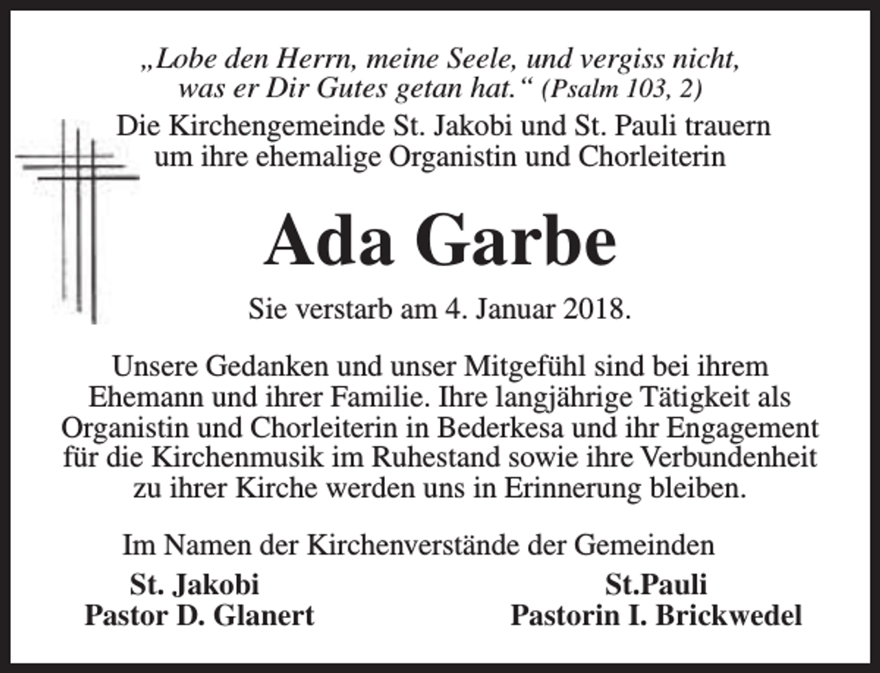 <p>„Lobe den Herrn, meine Seele, und vergiss nicht,<br />was er Dir Gutes getan hat.“ (Psalm 103, 2)<br />Die Kirchengemeinde St. Jakobi und St. Pauli trauern<br />um ihre ehemalige Organistin und Chorleiterin</p><p>Ada Garbe</p><p>Sie verstarb am 4. Januar 2018.<br />Unsere Gedanken und unser Mitgefühl sind bei ihrem<br />Ehemann und ihrer Familie. Ihre langjährige Tätigkeit als<br />Organistin und Chorleiterin in Bederkesa und ihr Engagement<br />für die Kirchenmusik im Ruhestand sowie ihre Verbundenheit<br />zu ihrer Kirche werden uns in Erinnerung bleiben.<br />Im Namen der Kirchenverstände der Gemeinden<br />St. Jakobi<br />St.Pauli<br />Pastor D. Glanert<br />Pastorin I. Brickwedel</p>