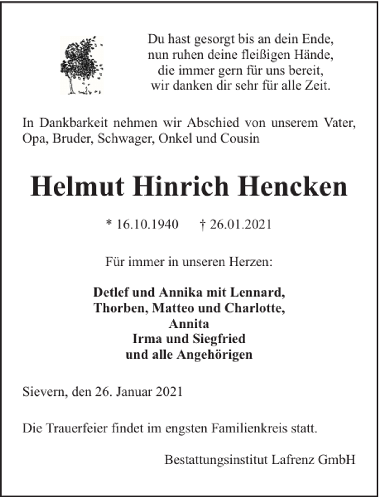 <p>Du hast gesorgt bis an dein Ende,<br />nun ruhen deine fleißigen Hände,<br />die immer gern für uns bereit,<br />wir danken dir sehr für alle Zeit.<br />In Dankbarkeit nehmen wir Abschied von unserem Vater,<br />Opa, Bruder, Schwager, Onkel und Cousin</p><p>Helmut Hinrich Hencken<br />* 16.10.1940</p><p>† 26.01.2021</p><p>Für immer in unseren Herzen:<br />Detlef und Annika mit Lennard,<br />Thorben, Matteo und Charlotte,<br />Annita<br />Irma und Siegfried<br />und alle Angehörigen<br />Sievern, den 26. Januar 2021<br />Die Trauerfeier findet im engsten Familienkreis statt.<br />Bestattungsinstitut Lafrenz GmbH</p>