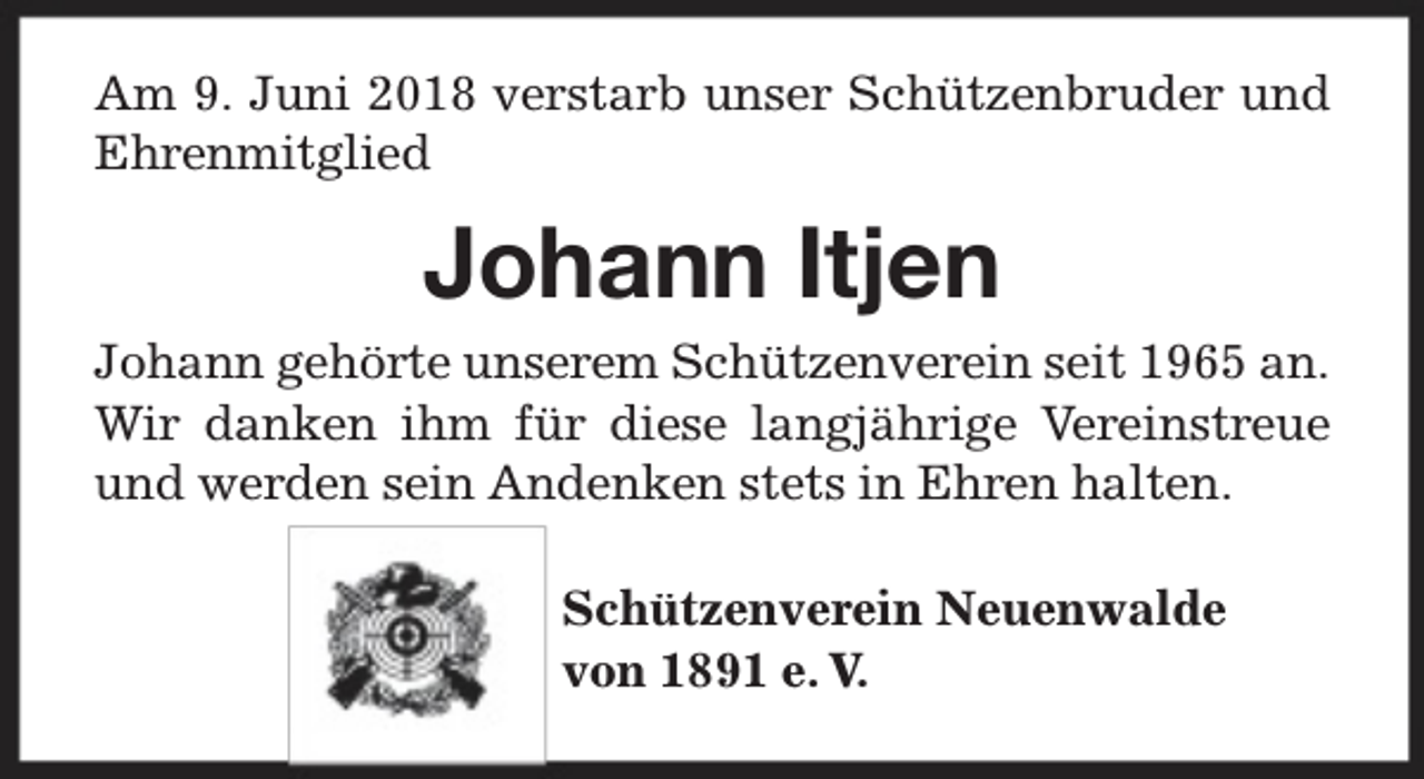 <p>Am 9. Juni 2018 verstarb unser Schützenbruder und<br />Ehrenmitglied</p><p>Johann Itjen<br />Johann gehörte unserem Schützenverein seit 1965 an.<br />Wir danken ihm für diese langjährige Vereinstreue<br />und werden sein Andenken stets in Ehren halten.<br />Schützenverein Neuenwalde<br />von 1891 e. V.</p>