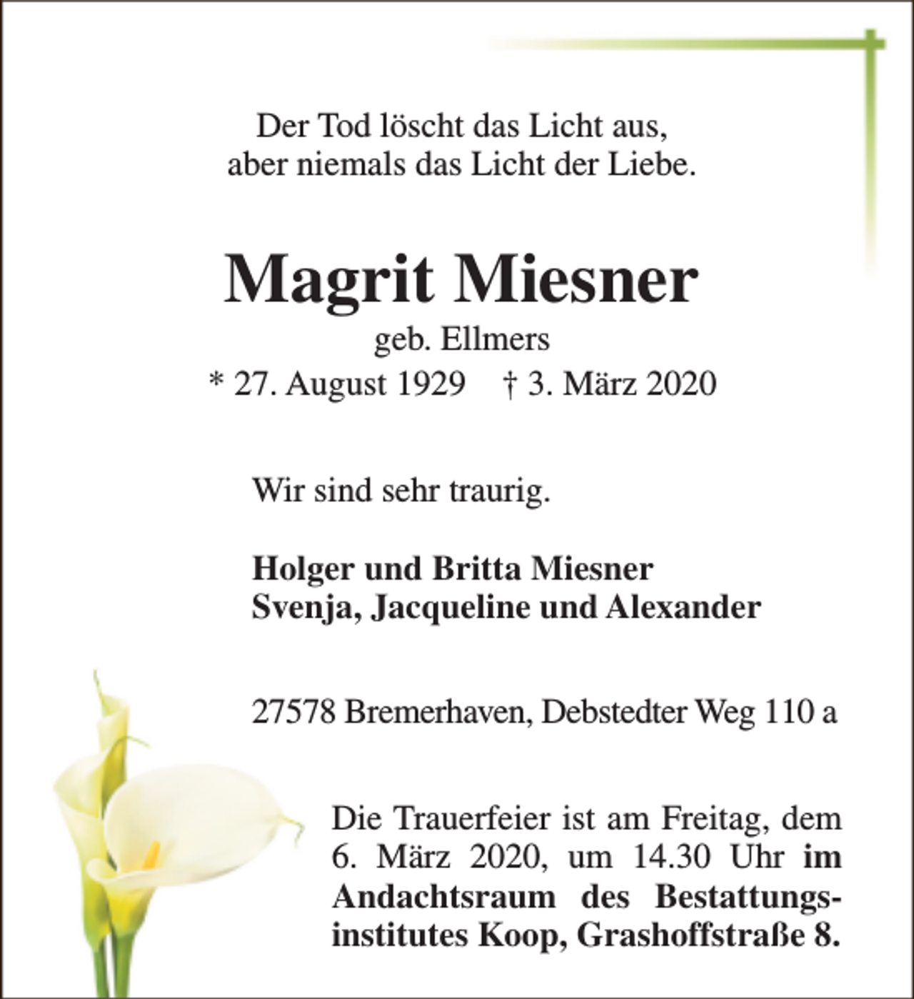 <p>Der Tod löscht das Licht aus,<br />aber niemals das Licht der Liebe.</p><p>Magrit Miesner</p><p>geb. Ellmers<br />* 27. August 1929 † 3. März 2020<br />Wir sind sehr traurig.<br />Holger und Britta Miesner<br />Svenja, Jacqueline und Alexander<br />27578 Bremerhaven, Debstedter Weg 110 a<br />Die Trauerfeier ist am Freitag, dem<br />6. März 2020, um 14.30 Uhr im<br />Andachtsraum des Bestattungsinstitutes Koop, Grashoffstraße 8.</p>