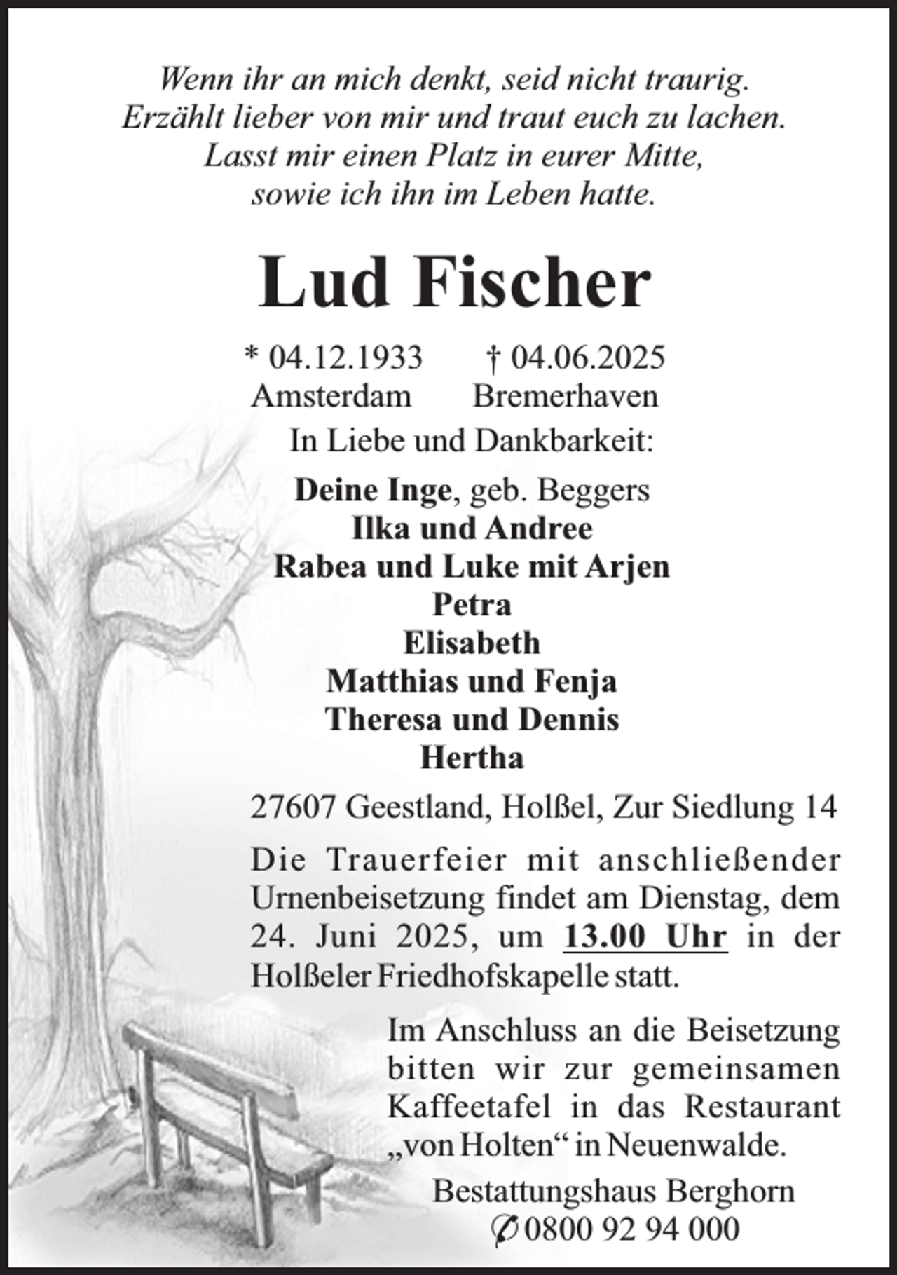 <p>Wenn ihr an mich denkt, seid nicht traurig.<br />Erzählt lieber von mir und traut euch zu lachen.<br />Lasst mir einen Platz in eurer Mitte,<br />sowie ich ihn im Leben hatte.</p><p>Lud Fischer<br />* 04.12.1933<br />† 04.06.2025<br />Amsterdam<br />Bremerhaven<br />In Liebe und Dankbarkeit:<br />Deine Inge, geb. Beggers<br />Ilka und Andree<br />Rabea und Luke mit Arjen<br />Petra<br />Elisabeth<br />Matthias und Fenja<br />Theresa und Dennis<br />Hertha<br />27607 Geestland, Holßel, Zur Siedlung 14<br />Die Trauerfeier mit anschließender<br />Urnenbeisetzung findet am Dienstag, dem<br />24. Juni 2025, um 13.00 Uhr in der<br />Holßeler Friedhofskapelle statt.<br />Im Anschluss an die Beisetzung<br />bitten wir zur gemeinsamen<br />Kaffeetafel in das Restaurant<br />„von Holten“ in Neuenwalde.<br />Bestattungshaus Berghorn<br />* 0800 92 94 000</p>