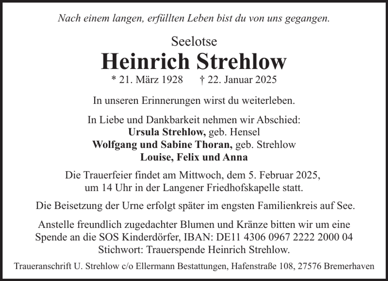 <p>Nach einem langen, erfüllten Leben bist du von uns gegangen.</p><p>Seelotse</p><p>Heinrich Strehlow<br />* 21. März 1928</p><p>† 22. Januar 2025</p><p>In unseren Erinnerungen wirst du weiterleben.<br />In Liebe und Dankbarkeit nehmen wir Abschied:<br />Ursula Strehlow, geb. Hensel<br />Wolfgang und Sabine Thoran, geb. Strehlow<br />Louise, Felix und Anna<br />Die Trauerfeier findet am Mittwoch, dem 5. Februar 2025,<br />um 14 Uhr in der Langener Friedhofskapelle statt.<br />Die Beisetzung der Urne erfolgt später im engsten Familienkreis auf See.<br />Anstelle freundlich zugedachter Blumen und Kränze bitten wir um eine<br />Spende an die SOS Kinderdörfer, IBAN: DE11 4306 0967 222004<br />Stichwort: Trauerspende Heinrich Strehlow.<br />Traueranschrift U. Strehlow c/o Ellermann Bestattungen, Hafenstraße 108, 27576 Bremerhaven</p>