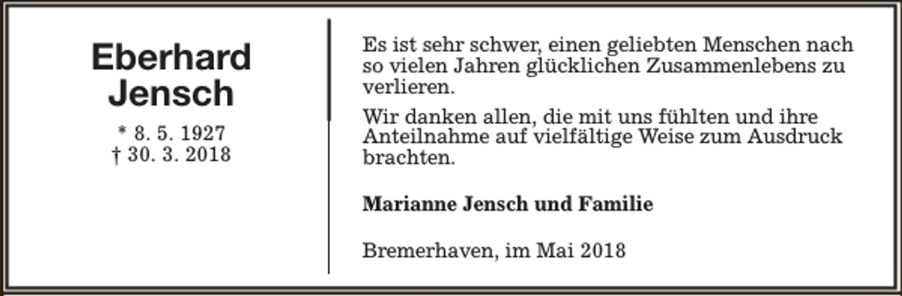 <p>Eberhard<br />Jensch<br />* 8. 5. 1927<br />† 30. 3. 2018</p><p>Es ist sehr schwer, einen geliebten Menschen nach<br />so vielen Jahren glücklichen Zusammenlebens zu<br />verlieren.<br />Wir danken allen, die mit uns fühlten und ihre<br />Anteilnahme auf vielfältige Weise zum Ausdruck<br />brachten.<br />Marianne Jensch und Familie<br />Bremerhaven, im Mai 2018</p>