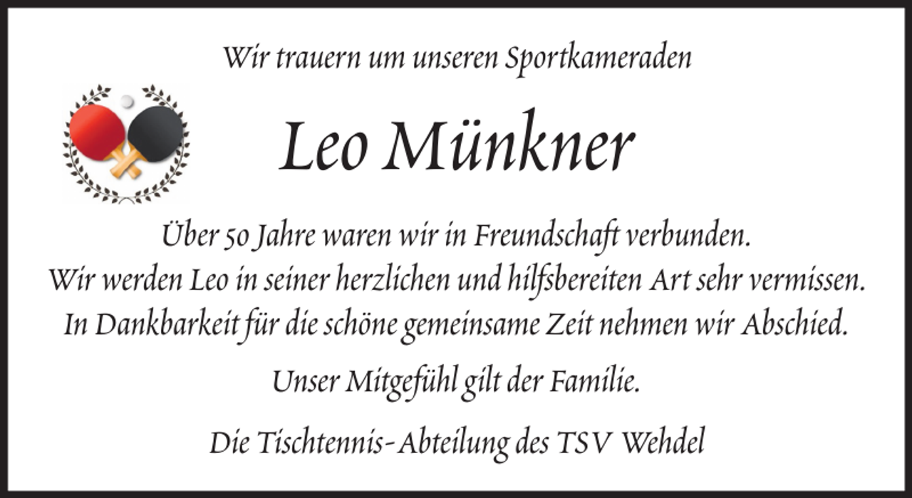 <p>Wir trauern um unseren Sportkameraden</p><p>Leo Münkner<br />Über 50 Jahre waren wir in Freundschaft verbunden.<br />Wir werden Leo in seiner herzlichen und hilfsbereiten Art sehr vermissen.<br />In Dankbarkeit für die schöne gemeinsame Zeit nehmen wir Abschied.<br />Unser Mitgefühl gilt der Familie.<br />Die Tischtennis-Abteilung des TSV Wehdel</p>