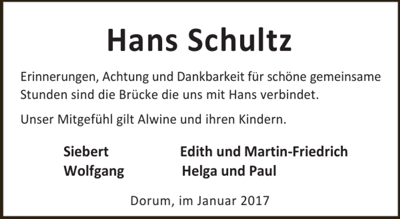 <p>Hans Schultz<br />Erinnerungen, Achtung und Dankbarkeit für schöne gemeinsame<br />Stunden sind die Brücke die uns mit Hans verbindet.<br />Unser Mitgefühl gilt Alwine und ihren Kindern.</p><p>Siebert<br />Wolfgang</p><p>Edith und Martin-Friedrich<br />Helga und Paul<br />Dorum, im Januar 2017</p>