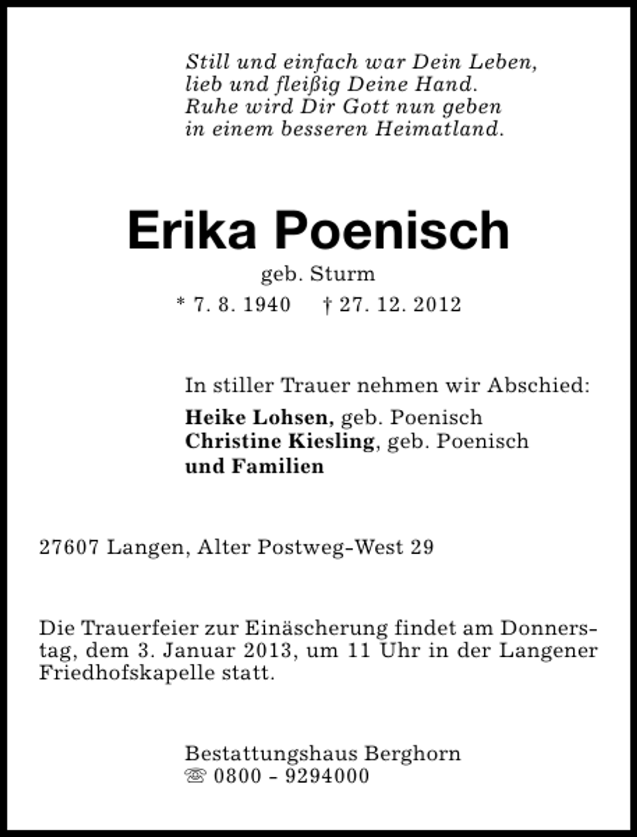 <p>Still und einfach war Dein Leben,<br />lieb und fleißig Deine Hand.<br />Ruhe wird Dir Gott nun geben<br />in einem besseren Heimatland.</p><p>Erika Poenisch<br />geb. Sturm<br />* 7. 8. 1940 † 27. 12. 2012</p><p>In stiller Trauer nehmen wir Abschied:<br />Heike Lohsen, geb. Poenisch<br />Christine Kiesling, geb. Poenisch<br />und Familien<br />27607 Langen, Alter Postweg-West 29<br />Die Trauerfeier zur Einäscherung findet am Donnerstag, dem 3. Januar 2013, um 11 Uhr in der Langener<br />Friedhofskapelle statt.<br />Bestattungshaus Berghorn<br />s 0800 - 9294000</p>