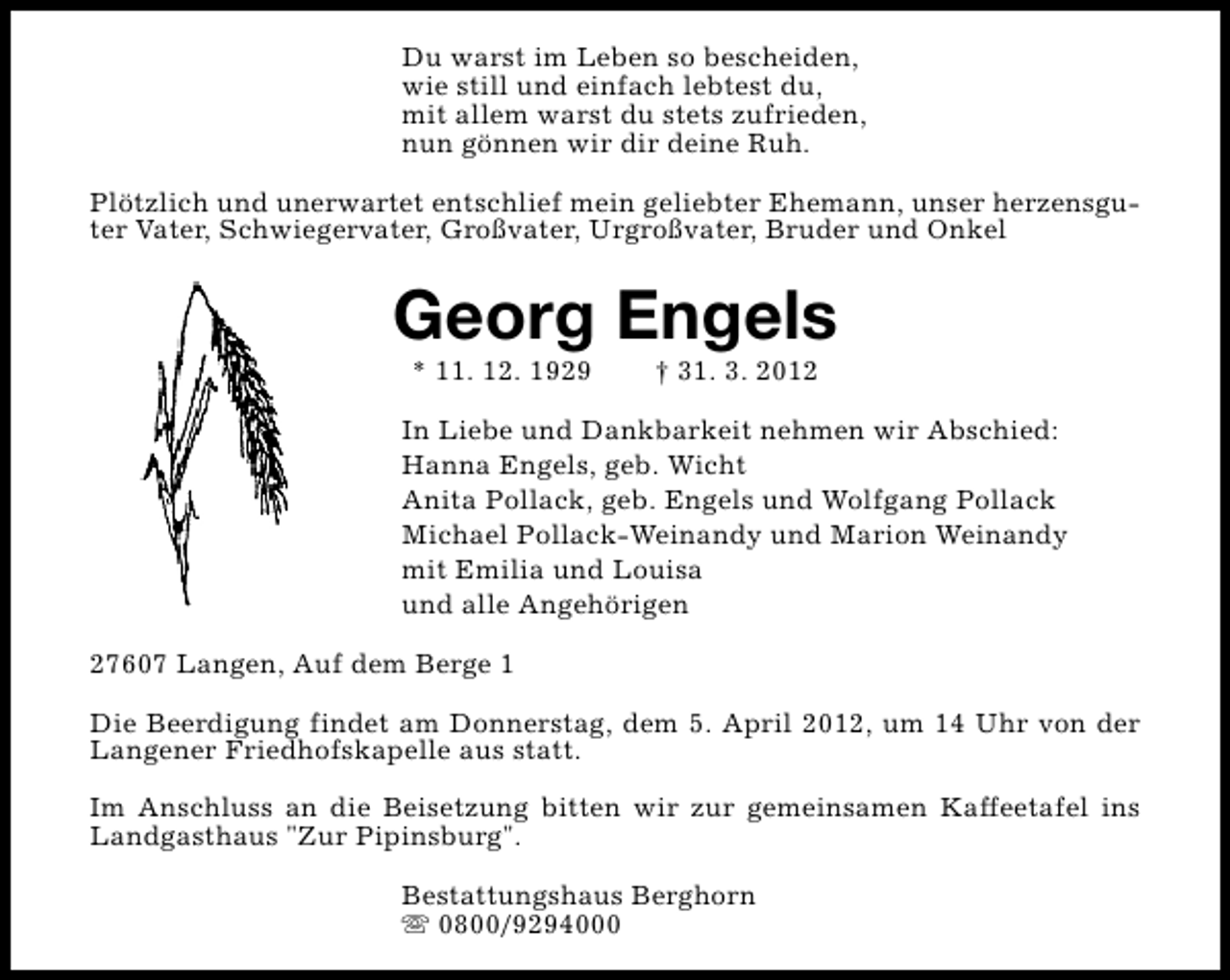 <p>Du warst im Leben so bescheiden,<br />wie still und einfach lebtest du,<br />mit allem warst du stets zufrieden,<br />nun gönnen wir dir deine Ruh.<br />Plötzlich und unerwartet entschlief mein geliebter Ehemann, unser herzensguter Vater, Schwiegervater, Großvater, Urgroßvater, Bruder und Onkel</p><p>Georg Engels<br />* 11. 12. 1929</p><p>† 31. 3. 2012</p><p>In Liebe und Dankbarkeit nehmen wir Abschied:<br />Hanna Engels, geb. Wicht<br />Anita Pollack, geb. Engels und Wolfgang Pollack<br />Michael Pollack-Weinandy und Marion Weinandy<br />mit Emilia und Louisa<br />und alle Angehörigen<br />27607 Langen, Auf dem Berge 1<br />Die Beerdigung findet am Donnerstag, dem 5. April 2012, um 14 Uhr von der<br />Langener Friedhofskapelle aus statt.<br />Im Anschluss an die Beisetzung bitten wir zur gemeinsamen Kaffeetafel ins<br />Landgasthaus "Zur Pipinsburg".<br />Bestattungshaus Berghorn<br />s 0800/9294000</p>