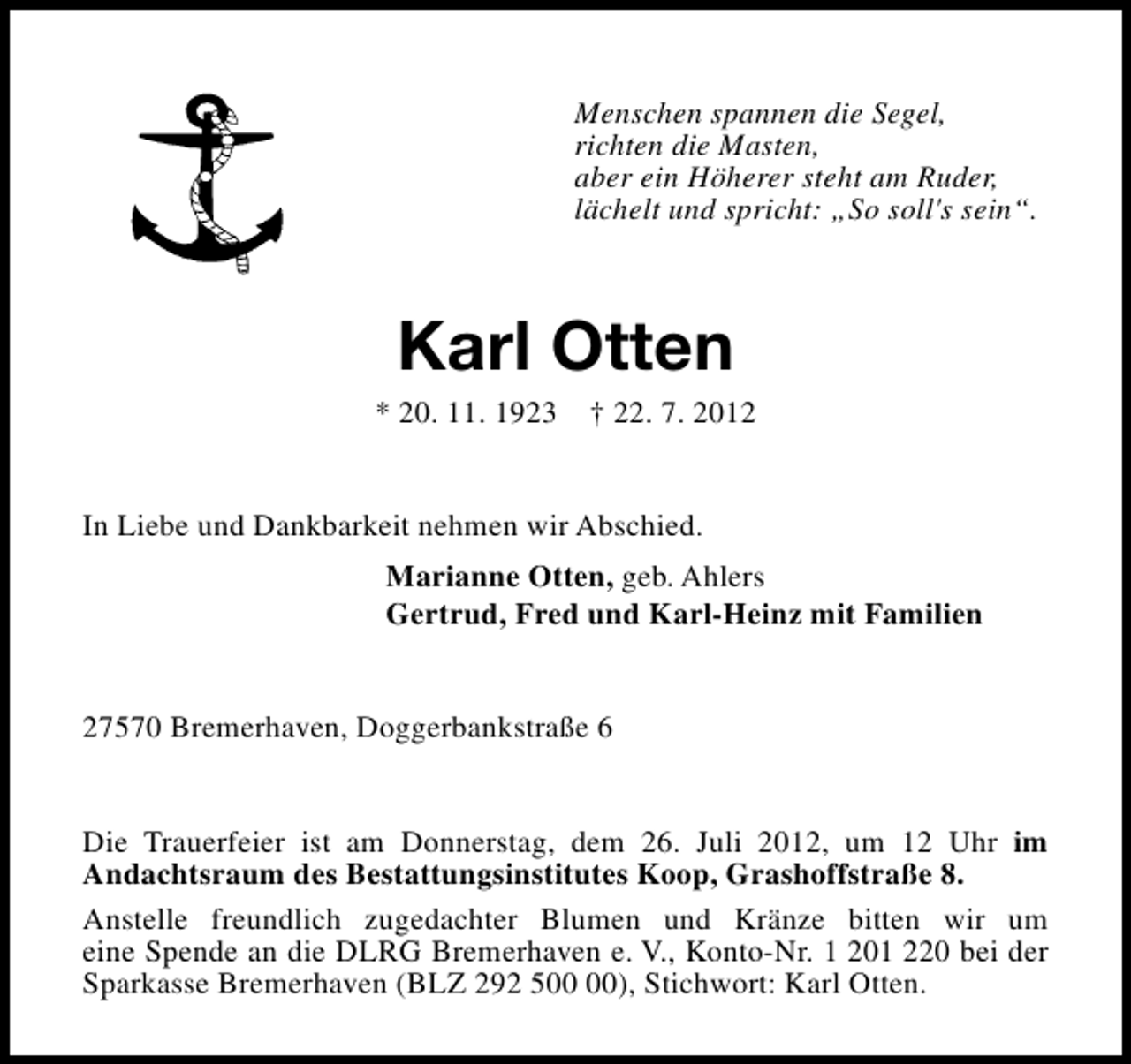 <p>Menschen spannen die Segel,<br />richten die Masten,<br />aber ein Höherer steht am Ruder,<br />lächelt und spricht: „So soll's sein“.</p><p>Karl Otten</p><p>* 20. 11. 1923</p><p>† 22. 7. 2012</p><p>In Liebe und Dankbarkeit nehmen wir Abschied.<br />Marianne Otten, geb. Ahlers<br />Gertrud, Fred und Karl-Heinz mit Familien<br />27570 Bremerhaven, Doggerbankstraße 6<br />Die Trauerfeier ist am Donnerstag, dem 26. Juli 2012, um 12 Uhr im<br />Andachtsraum des Bestattungsinstitutes Koop, Grashoffstraße 8.<br />Anstelle freundlich zugedachter Blumen und Kränze bitten wir um<br />eine Spende an die DLRG Bremerhaven e. V., Konto-Nr. 1 201 220 bei der<br />Sparkasse Bremerhaven (BLZ 292 5), Stichwort: Karl Otten.</p>