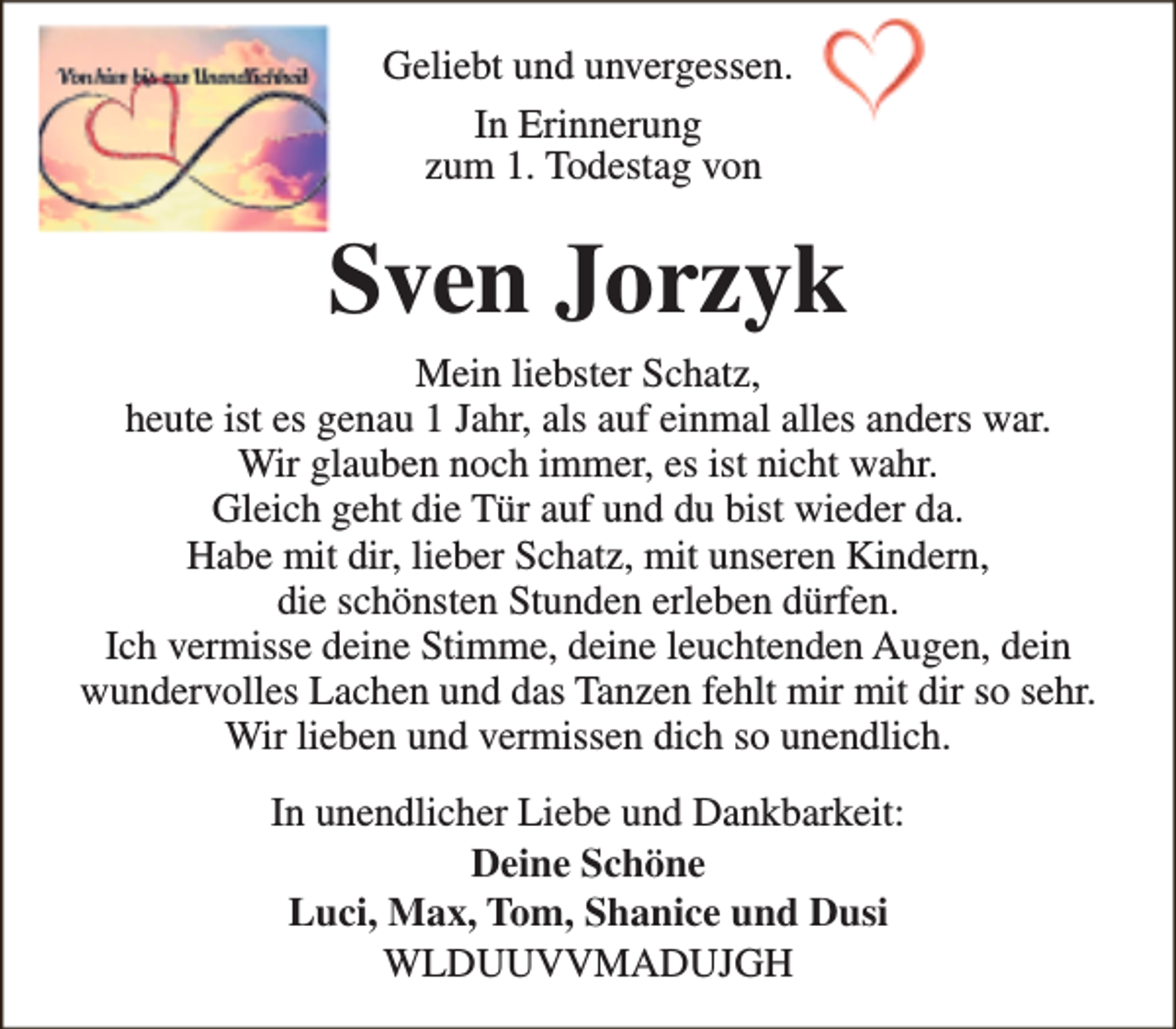 <p>Geliebt und unvergessen.<br />In Erinnerung<br />zum 1. Todestag von</p><p>Sven Jorzyk<br />Mein liebster Schatz,<br />heute ist es genau 1 Jahr, als auf einmal alles anders war.<br />Wir glauben noch immer, es ist nicht wahr.<br />Gleich geht die Tür auf und du bist wieder da.<br />Habe mit dir, lieber Schatz, mit unseren Kindern,<br />die schönsten Stunden erleben dürfen.<br />Ich vermisse deine Stimme, deine leuchtenden Augen, dein<br />wundervolles Lachen und das Tanzen fehlt mir mit dir so sehr.<br />Wir lieben und vermissen dich so unendlich.<br />In unendlicher Liebe und Dankbarkeit:<br />Deine Schöne<br />Luci, Max, Tom, Shanice und Dusi<br />WLDUUVVMADUJGH</p>