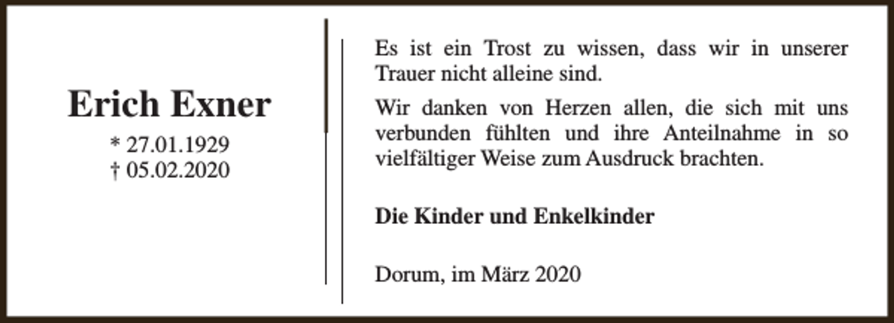 <p>Erich Exner<br />* 27.01.1929<br />† 05.02.2020</p><p>Es ist ein Trost zu wissen, dass wir in unserer<br />Trauer nicht alleine sind.<br />Wir danken von Herzen allen, die sich mit uns<br />verbunden fühlten und ihre Anteilnahme in so<br />vielfältiger Weise zum Ausdruck brachten.<br />Die Kinder und Enkelkinder<br />Dorum, im März 2020</p>