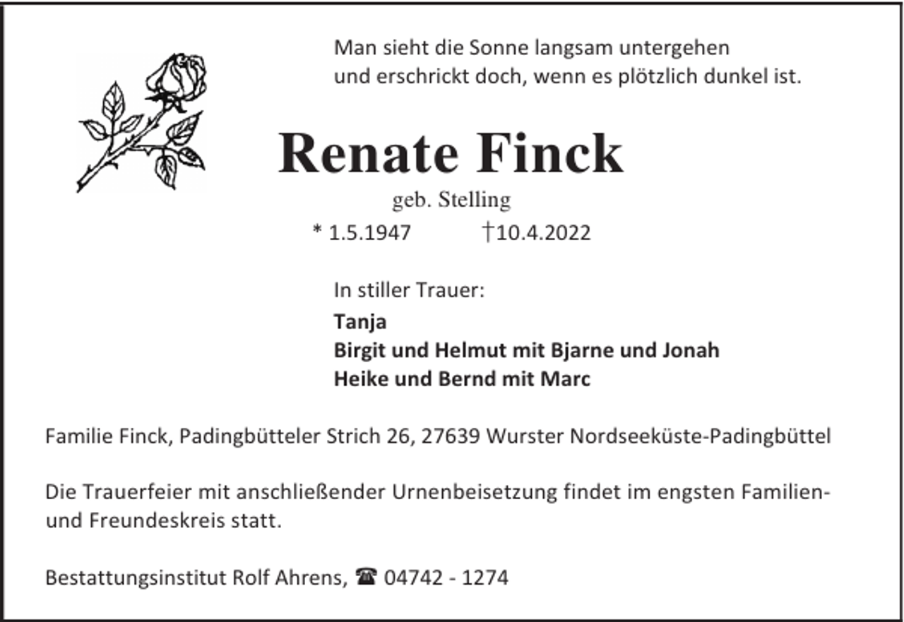 <p>Man sieht die Sonne langsam untergehen<br />und erschrickt doch, wenn es plötzlich dunkel ist.</p><p>Renate Finck<br />geb. Stelling<br />* 1.5.1947<br />†10.4.2022</p><p>In stiller Trauer:<br />Tanja<br />Birgit und Helmut mit Bjarne und Jonah<br />Heike und Bernd mit Marc<br />Familie Finck, Padingbütteler Strich 26, 27639 Wurster Nordseeküste-Padingbüttel<br />Die Trauerfeier mit anschließender Urnenbeisetzung findet im engsten Familienund Freundeskreis statt.<br />Bestattungsinstitut Rolf Ahrens,  04742 - 1274</p>
