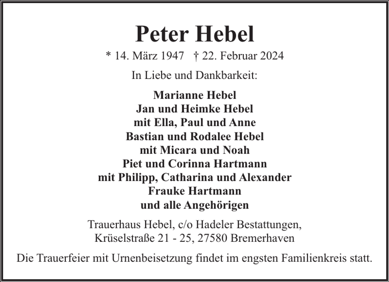 <p>Peter Hebel</p><p>* 14. März 1947 † 22. Februar 2024<br />In Liebe und Dankbarkeit:<br />Marianne Hebel<br />Jan und Heimke Hebel<br />mit Ella, Paul und Anne<br />Bastian und Rodalee Hebel<br />mit Micara und Noah<br />Piet und Corinna Hartmann<br />mit Philipp, Catharina und Alexander<br />Frauke Hartmann<br />und alle Angehörigen<br />Trauerhaus Hebel, c/o Hadeler Bestattungen,<br />Krüselstraße 21 - 25, 27580 Bremerhaven<br />Die Trauerfeier mit Urnenbeisetzung findet im engsten Familienkreis statt.</p>
