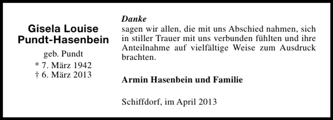 <p>Gisela Louise<br />Pundt-Hasenbein<br />geb. Pundt<br />* 7. März 1942<br />† 6. März 2013</p><p>Danke<br />sagen wir allen, die mit uns Abschied nahmen, sich<br />in stiller Trauer mit uns verbunden fühlten und ihre<br />Anteilnahme auf vielfältige Weise zum Ausdruck<br />brachten.<br />Armin Hasenbein und Familie<br />Schiffdorf, im April 2013</p>
