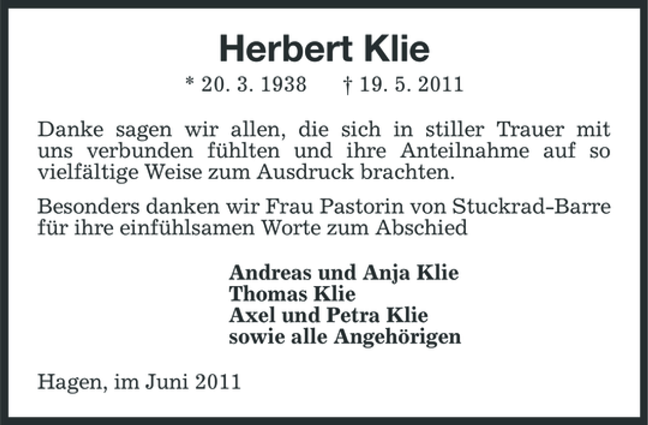 <p>Herbert Klie<br />* 20. 3. 1938 † 19. 5. 2011 Danke sagen wir allen, die sich in stiller Trauer mit uns verbunden fühlten und ihre Anteilnahme auf so vielfältige Weise zum Ausdruck brachten. Besonders danken wir Frau Pastorin von Stuckrad-Barre für ihre einfühlsamen Worte zum Abschied Andreas und Anja Klie Thomas Klie Axel und Petra Klie sowie alle Angehörigen Hagen, im Juni 2011</p>