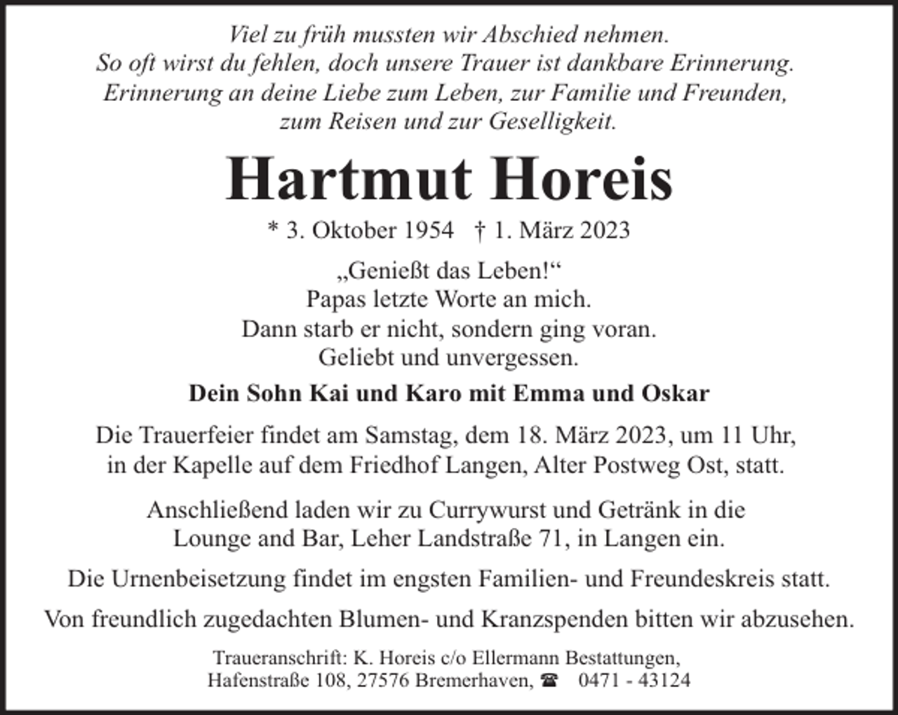 <p>Viel zu früh mussten wir Abschied nehmen.<br />So oft wirst du fehlen, doch unsere Trauer ist dankbare Erinnerung.<br />Erinnerung an deine Liebe zum Leben, zur Familie und Freunden,<br />zum Reisen und zur Geselligkeit.</p><p>Hartmut Horeis<br />* 3. Oktober 1954 † 1. März 2023</p><p>„Genießt das Leben!“<br />Papas letzte Worte an mich.<br />Dann starb er nicht, sondern ging voran.<br />Geliebt und unvergessen.<br />Dein Sohn Kai und Karo mit Emma und Oskar<br />Die Trauerfeier findet am Samstag, dem 18. März 2023, um 11 Uhr,<br />in der Kapelle auf dem Friedhof Langen, Alter Postweg Ost, statt.<br />Anschließend laden wir zu Currywurst und Getränk in die<br />Lounge and Bar, Leher Landstraße 71, in Langen ein.<br />Die Urnenbeisetzung findet im engsten Familien- und Freundeskreis statt.<br />Von freundlich zugedachten Blumen- und Kranzspenden bitten wir abzusehen.<br />Traueranschrift: K. Horeis c/o Ellermann Bestattungen,<br />Hafenstraße 108, 27576 Bremerhaven, ( 0471 - 43124</p>