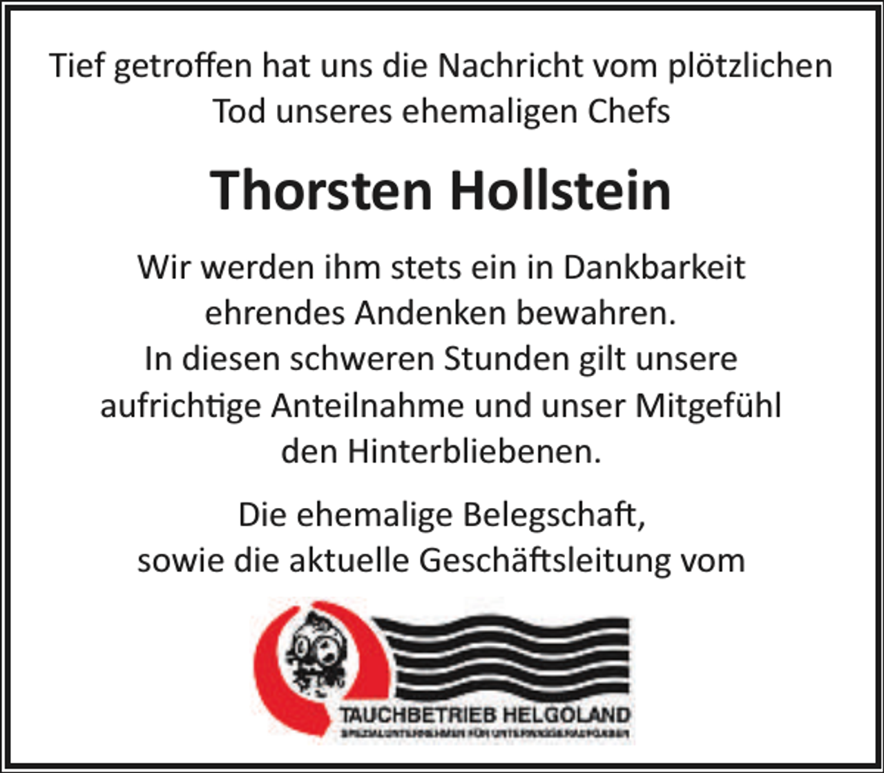 <p>Tief getroﬀen hat uns die Nachricht vom plötzlichen<br />Tod unseres ehemaligen Chefs</p><p>Thorsten Hollstein<br />Wir werden ihm stets ein in Dankbarkeit<br />ehrendes Andenken bewahren.<br />In diesen schweren Stunden gilt unsere<br />aufrich�ge Anteilnahme und unser Mitgefühl<br />den Hinterbliebenen.<br />Die ehemalige Belegscha�,<br />sowie die aktuelle Geschä�sleitung vom</p>