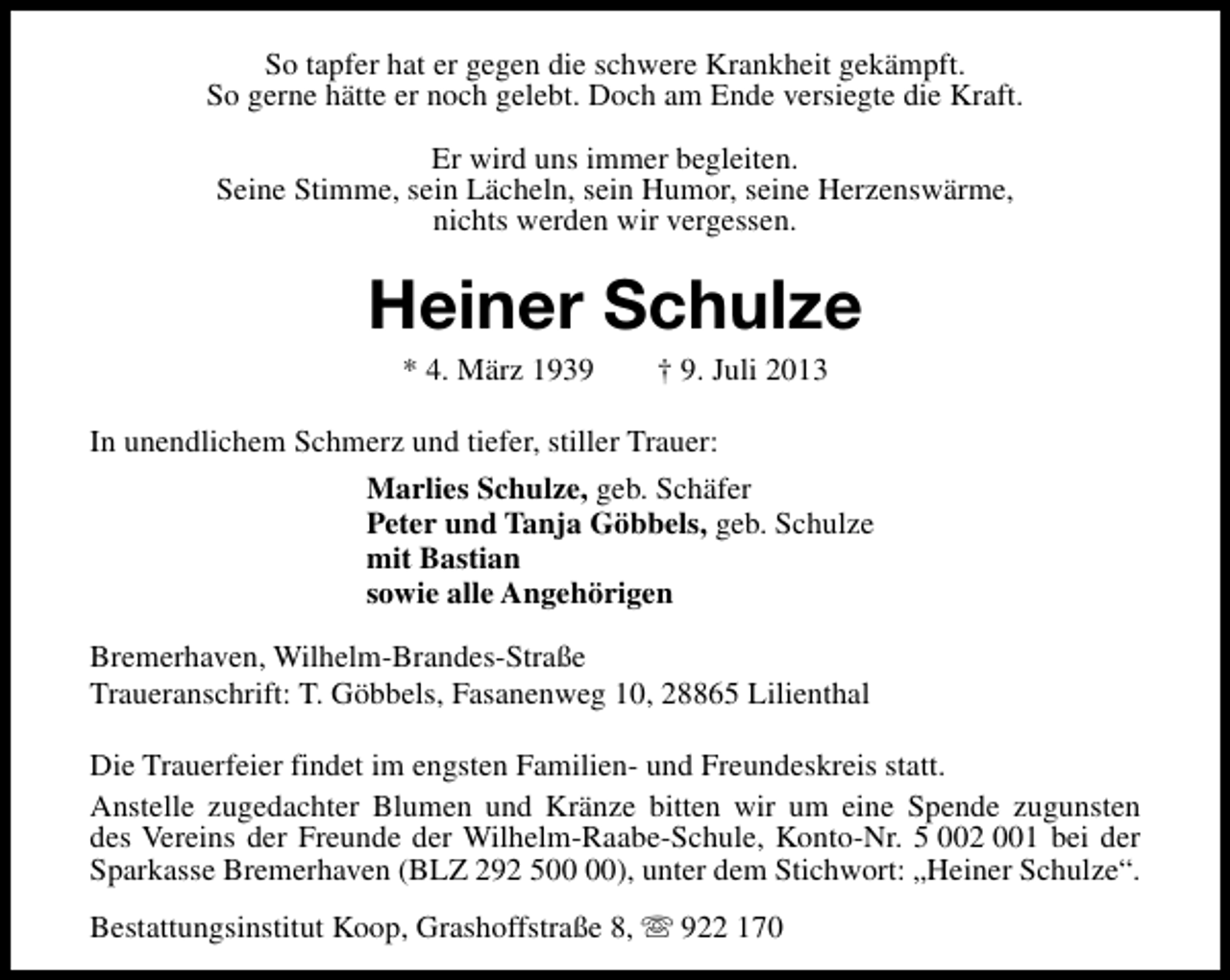 <p>So tapfer hat er gegen die schwere Krankheit gekämpft.<br />So gerne hätte er noch gelebt. Doch am Ende versiegte die Kraft.<br />Er wird uns immer begleiten.<br />Seine Stimme, sein Lächeln, sein Humor, seine Herzenswärme,<br />nichts werden wir vergessen.</p><p>Heiner Schulze<br />* 4. März 1939</p><p>† 9. Juli 2013</p><p>In unendlichem Schmerz und tiefer, stiller Trauer:<br />Marlies Schulze, geb. Schäfer<br />Peter und Tanja Göbbels, geb. Schulze<br />mit Bastian<br />sowie alle Angehörigen<br />Bremerhaven, Wilhelm-Brandes-Straße<br />Traueranschrift: T. Göbbels, Fasanenweg 10, 28865 Lilienthal<br />Die Trauerfeier findet im engsten Familien- und Freundeskreis statt.<br />Anstelle zugedachter Blumen und Kränze bitten wir um eine Spende zugunsten<br />des Vereins der Freunde der Wilhelm-Raabe-Schule, Konto-Nr. 5 002 001 bei der<br />Sparkasse Bremerhaven (BLZ 292 5), unter dem Stichwort: „Heiner Schulze“.<br />Bestattungsinstitut Koop, Grashoffstraße 8, s 922 170</p>