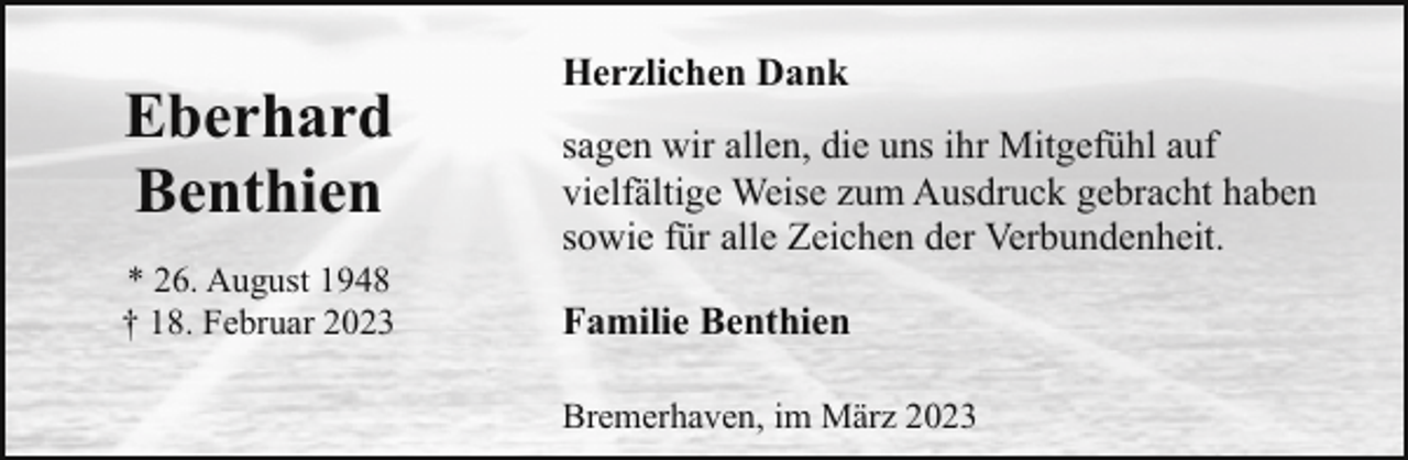 <p>Eberhard<br />Benthien<br />* 26. August 1948<br />† 18. Februar 2023</p><p>Herzlichen Dank<br />sagen wir allen, die uns ihr Mitgefühl auf<br />vielfältige Weise zum Ausdruck gebracht haben<br />sowie für alle Zeichen der Verbundenheit.<br />Familie Benthien<br />Bremerhaven, im März 2023</p>