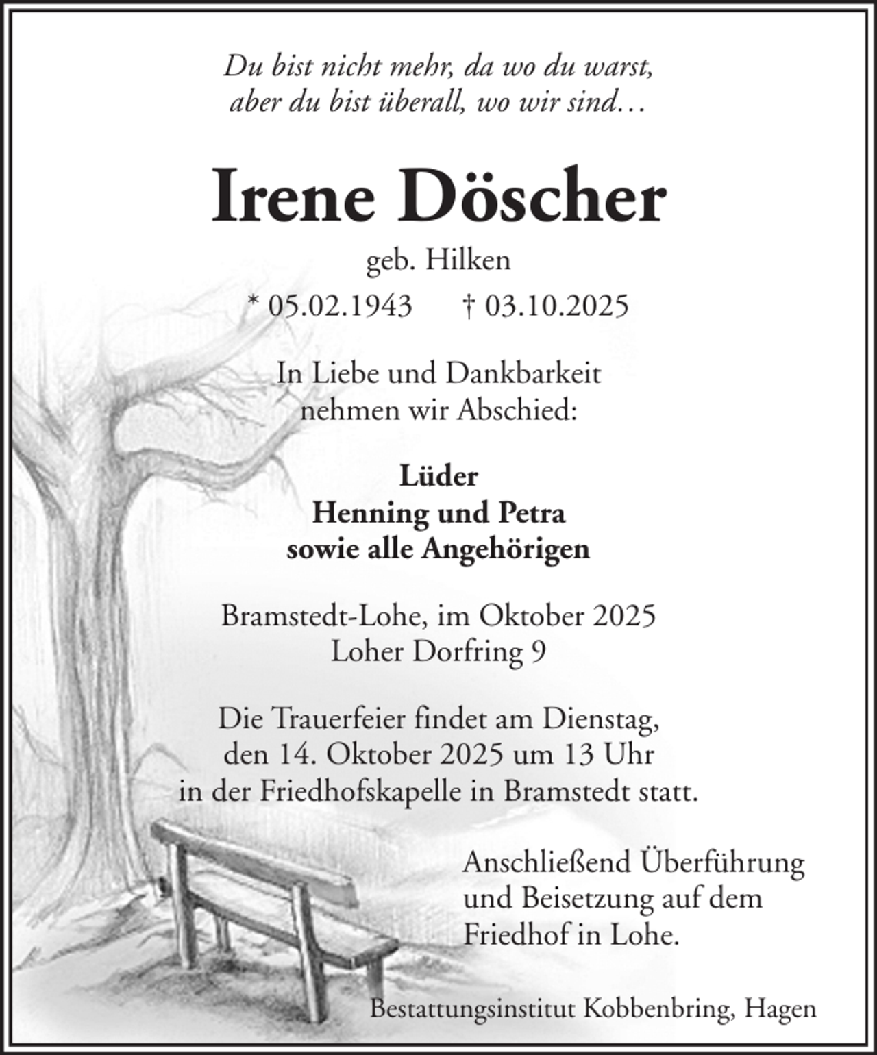 <p>Du bist nicht mehr, da wo du warst,<br />aber du bist überall, wo wir sind…</p><p>Irene Döscher<br />geb. Hilken<br />* 05.02.1943 † 03.10.2025<br />In Liebe und Dankbarkeit<br />nehmen wir Abschied:<br />Lüder<br />Henning und Petra<br />sowie alle Angehörigen<br />Bramstedt-Lohe, im Oktober 2025<br />Loher Dorfring 9<br />Die Trauerfeier findet am Dienstag,<br />den 14. Oktober 2025 um 13 Uhr<br />in der Friedhofskapelle in Bramstedt statt.<br />Anschließend Überführung<br />und Beisetzung auf dem<br />Friedhof in Lohe.<br />Bestattungsinstitut Kobbenbring, Hagen</p>