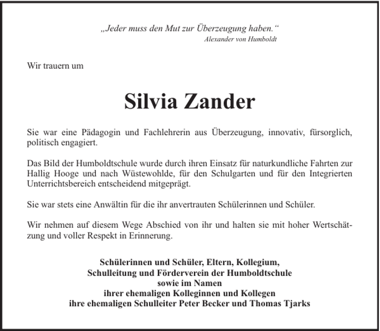 <p>„Jeder muss den Mut zur Überzeugung haben.“<br />Alexander von Humboldt</p><p>Wir trauern um</p><p>Silvia Zander<br />Sie war eine Pädagogin und Fachlehrerin aus Überzeugung, innovativ, fürsorglich,<br />politisch engagiert.<br />Das Bild der Humboldtschule wurde durch ihren Einsatz für naturkundliche Fahrten zur<br />Hallig Hooge und nach Wüstewohlde, für den Schulgarten und für den Integrierten<br />Unterrichtsbereich entscheidend mitgeprägt.<br />Sie war stets eine Anwältin für die ihr anvertrauten Schülerinnen und Schüler.<br />Wir nehmen auf diesem Wege Abschied von ihr und halten sie mit hoher Wertschätzung und voller Respekt in Erinnerung.<br />Schülerinnen und Schüler, Eltern, Kollegium,<br />Schulleitung und Förderverein der Humboldtschule<br />sowie im Namen<br />ihrer ehemaligen Kolleginnen und Kollegen<br />ihre ehemaligen Schulleiter Peter Becker und Thomas Tjarks</p>