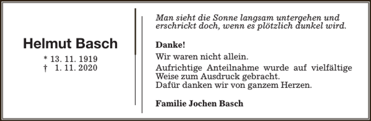 <p>Man sieht die Sonne langsam untergehen und<br />erschrickt doch, wenn es plötzlich dunkel wird.</p><p>Helmut Basch<br />* 13. 11. 1919<br />† 1. 11. 2020</p><p>Danke!<br />Wir waren nicht allein.<br />Aufrichtige Anteilnahme wurde auf vielfältige<br />Weise zum Ausdruck gebracht.<br />Dafür danken wir von ganzem Herzen.<br />Familie Jochen Basch</p>