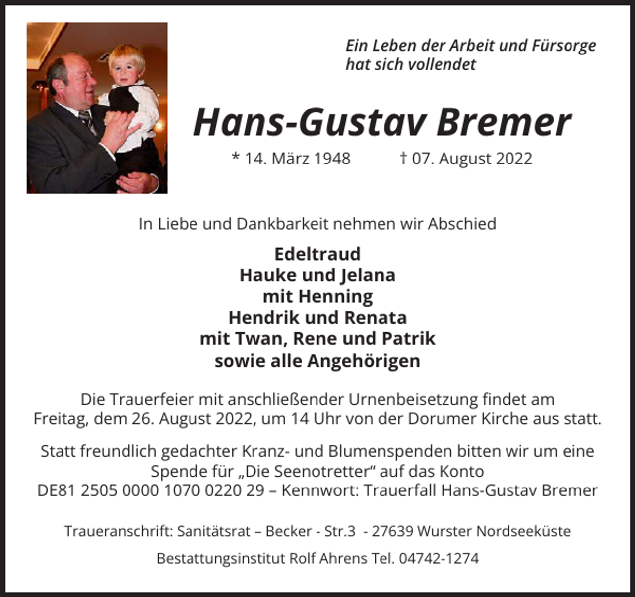 <p>Ein Leben der Arbeit und Fürsorge<br />hat sich vollendet</p><p>Hans-Gustav Bremer<br />* 14. März 1948 † 07. August 2022</p><p>In Liebe und Dankbarkeit nehmen wir Abschied</p><p>Edeltraud<br />Hauke und Jelana<br />mit Henning<br />Hendrik und Renata<br />mit Twan, Rene und Patrik<br />sowie alle Angehörigen<br />Die Trauerfeier mit anschließender Urnenbeisetzung findet am<br />Freitag, dem 26. August 2022, um 14 Uhr von der Dorumer Kirche aus statt.<br />Statt freundlich gedachter Kranz- und Blumenspenden bitten wir um eine<br />Spende für „Die Seenotretter“ auf das Konto<br />DE81 2505 0000 107220 29 – Kennwort: Trauerfall Hans-Gustav Bremer<br />Traueranschrift: Sanitätsrat – Becker - Str.3 - 27639 Wurster Nordseeküste<br />Bestattungsinstitut Rolf Ahrens Tel. 04742-1274</p>