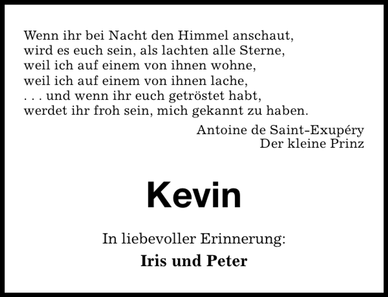 <p>Wenn ihr bei Nacht den Himmel anschaut,<br />wird es euch sein, als lachten alle Sterne,<br />weil ich auf einem von ihnen wohne,<br />weil ich auf einem von ihnen lache,<br />. . . und wenn ihr euch getröstet habt,<br />werdet ihr froh sein, mich gekannt zu haben.<br />Antoine de Saint-Exupéry<br />Der kleine Prinz</p><p>Kevin<br />In liebevoller Erinnerung:</p><p>Iris und Peter</p>