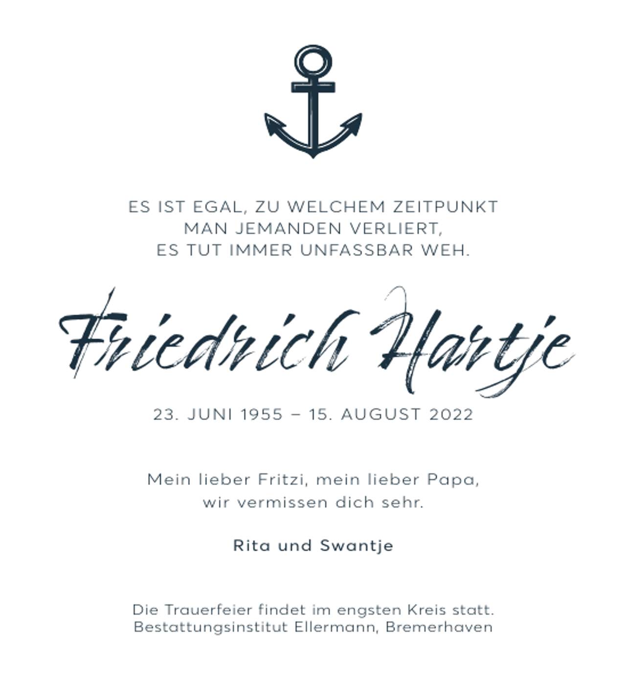 <p>ES IST EGAL, ZU WELCHEM ZEITPUNKT<br />MAN JEMANDEN VERLIERT,<br />ES TUT IMMER UNFASSBAR WEH.</p><p>Friedrich Hartje<br />2 3. J U N I 1 9 – 1 5 . AU G U S T 2 0</p><p>Mein lieber Fritzi, mein lieber Papa,<br />wir vermissen dich sehr.<br />Rita und Swantje</p><p>Die Trauerfeier findet im engsten Kreis statt.<br />Bestattungsinstitut Ellermann, Bremerhaven</p>