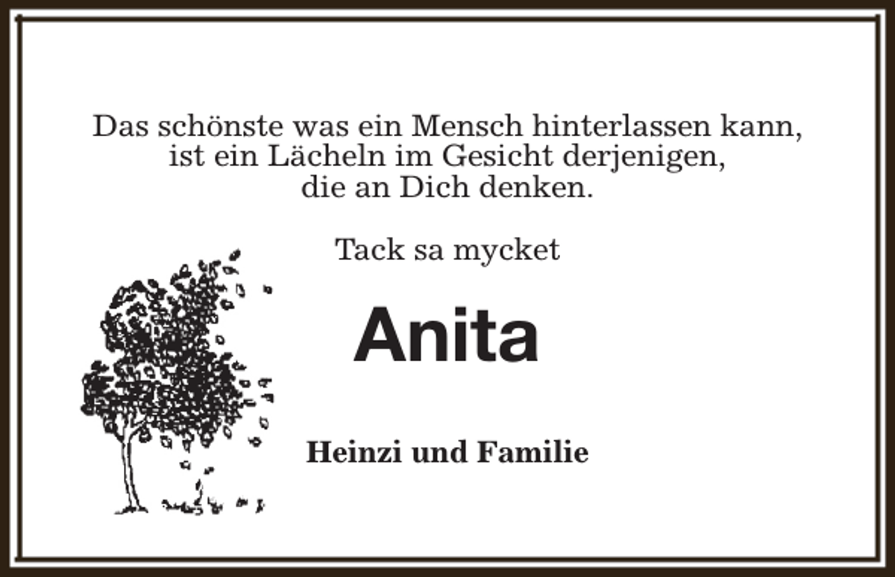 <p>Das schönste was ein Mensch hinterlassen kann,<br />ist ein Lächeln im Gesicht derjenigen,<br />die an Dich denken.<br />Tack sa mycket</p><p>Anita<br />Heinzi und Familie</p>