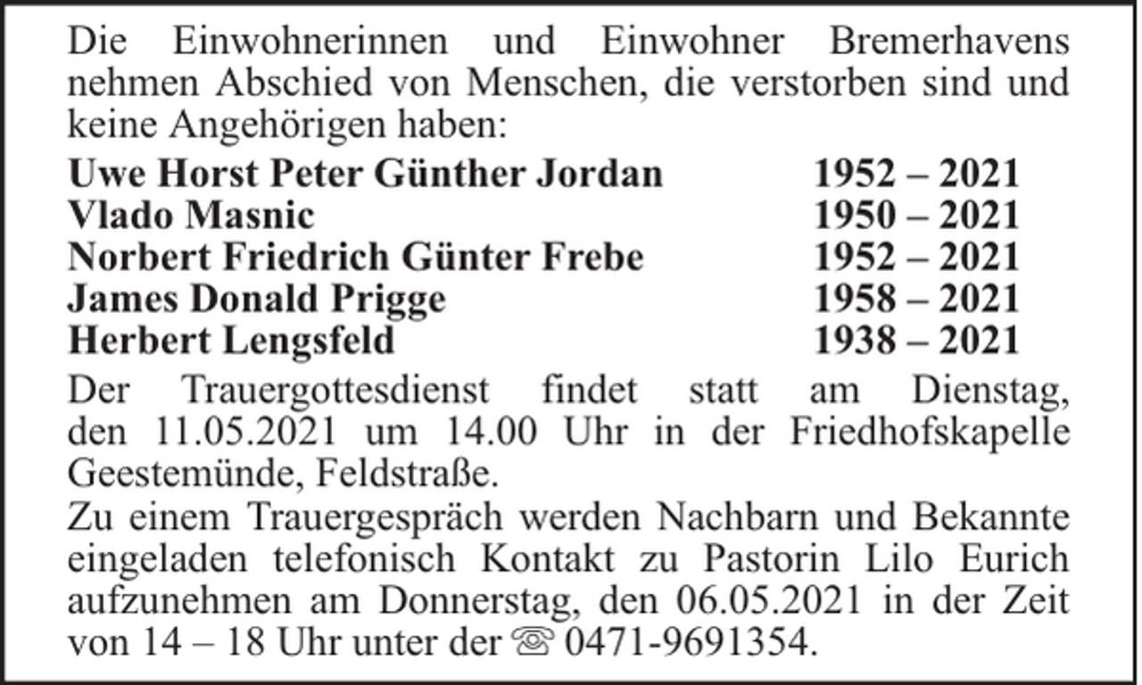 <p>Die Einwohnerinnen und Einwohner Bremerhavens<br />nehmen Abschied von Menschen, die verstorben sind und<br />keine Angehörigen haben:<br />Uwe Horst Peter Günther Jordan<br />1952 – 2021<br />Vlado Masnic<br />1950 – 2021<br />Norbert Friedrich Günter Frebe<br />1952 – 2021<br />James Donald Prigge<br />1958 – 2021<br />Herbert Lengsfeld<br />1938 – 2021<br />Der Trauergottesdienst findet statt am Dienstag,<br />den 11.05.2021 um 14.00 Uhr in der Friedhofskapelle<br />Geestemünde, Feldstraße.<br />Zu einem Trauergespräch werden Nachbarn und Bekannte<br />eingeladen telefonisch Kontakt zu Pastorin Lilo Eurich<br />aufzunehmen am Donnerstag, den 06.05.2021 in der Zeit<br />von 14 – 18 Uhr unter der 0471-9691354.</p>