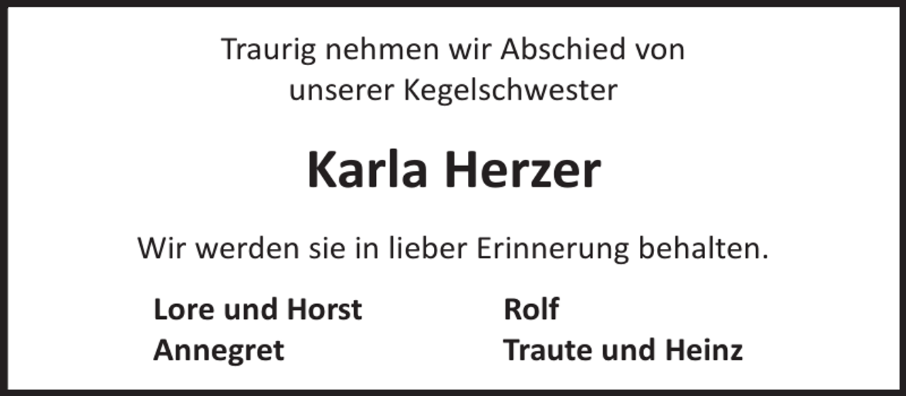 <p>Traurig nehmen wir Abschied von<br />unserer Kegelschwester</p><p>Karla Herzer<br />Wir werden sie in lieber Erinnerung behalten.<br />Lore und Horst<br />Annegret</p><p>Rolf<br />Traute und Heinz</p>