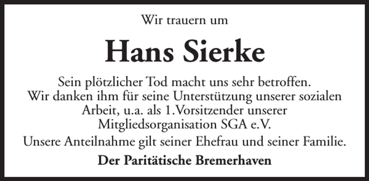 <p>Wir trauern um</p><p>Hans Sierke</p><p>Sein plötzlicher Tod macht uns sehr betroffen.<br />Wir danken ihm für seine Unterstützung unserer sozialen<br />Arbeit, u.a. als 1.Vorsitzender unserer<br />Mitgliedsorganisation SGA e.V.<br />Unsere Anteilnahme gilt seiner Ehefrau und seiner Familie.<br />Der Paritätische Bremerhaven</p>