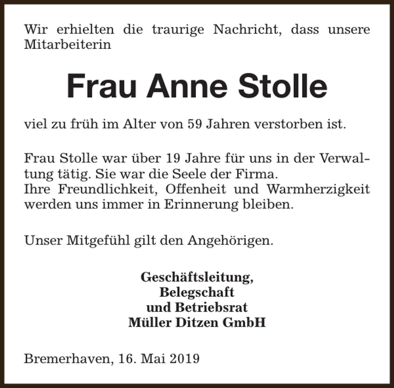 <p>Wir erhielten die traurige Nachricht, dass unsere<br />Mitarbeiterin</p><p>Frau Anne Stolle<br />viel zu früh im Alter von 59 Jahren verstorben ist.<br />Frau Stolle war über 19 Jahre für uns in der Verwaltung tätig. Sie war die Seele der Firma.<br />Ihre Freundlichkeit, Offenheit und Warmherzigkeit<br />werden uns immer in Erinnerung bleiben.<br />Unser Mitgefühl gilt den Angehörigen.<br />Geschäftsleitung,<br />Belegschaft<br />und Betriebsrat<br />Müller Ditzen GmbH<br />Bremerhaven, 16. Mai 2019</p>