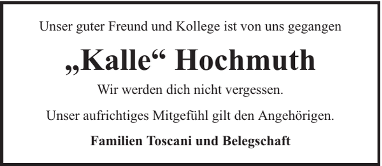 <p>Unser guter Freund und Kollege ist von uns gegangen</p><p>„Kalle“ Hochmuth<br />Wir werden dich nicht vergessen.<br />Unser aufrichtiges Mitgefühl gilt den Angehörigen.<br />Familien Toscani und Belegschaft</p>