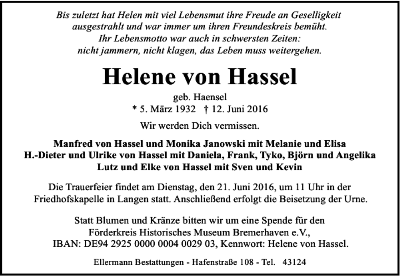 <p>Bis zuletzt hat Helen mit viel Lebensmut ihre Freude an Geselligkeit<br />ausgestrahlt und war immer um ihren Freundeskreis bemüht.<br />Ihr Lebensmotto war auch in schwersten Zeiten:<br />nicht jammern, nicht klagen, das Leben muss weitergehen.</p><p>Helene von Hassel<br />geb. Haensel<br />* 5. März 1932 † 12. Juni 2016<br />Wir werden Dich vermissen.<br />Manfred von Hassel und Monika Janowski mit Melanie und Elisa<br />H.-Dieter und Ulrike von Hassel mit Daniela, Frank, Tyko, Björn und Angelika<br />Lutz und Elke von Hassel mit Sven und Kevin<br />Die Trauerfeier findet am Dienstag, den 21. Juni 2016, um 11 Uhr in der<br />Friedhofskapelle in Langen statt. Anschließend erfolgt die Beisetzung der Urne.<br />Statt Blumen und Kränze bitten wir um eine Spende für den<br />Förderkreis Historisches Museum Bremerhaven e.V.,<br />IBAN: DE94 2925 04 0029 03, Kennwort: Helene von Hassel.<br />Ellermann Bestattungen - Hafenstraße 108 - Tel. 43124</p>