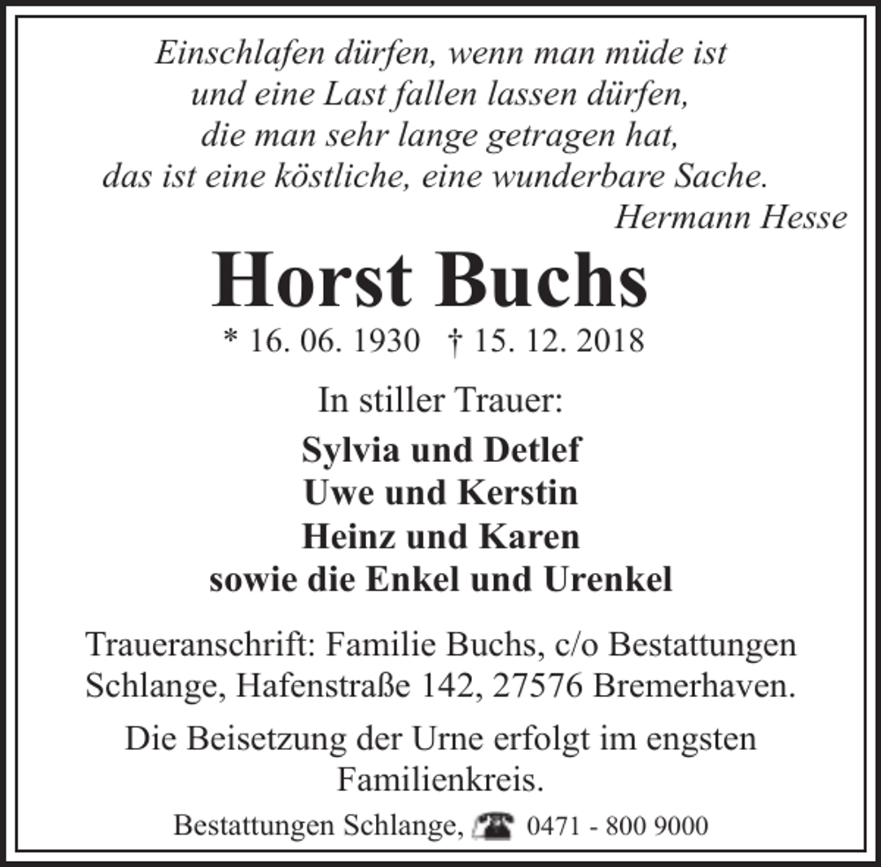 <p>Einschlafen dürfen, wenn man müde ist<br />und eine Last fallen lassen dürfen,<br />die man sehr lange getragen hat,<br />das ist eine köstliche, eine wunderbare Sache.<br />Hermann Hesse</p><p>Horst Buchs<br />* 16. 06. 1930 † 15. 12. 2018</p><p>In stiller Trauer:<br />Sylvia und Detlef<br />Uwe und Kerstin<br />Heinz und Karen<br />sowie die Enkel und Urenkel<br />Traueranschrift: Familie Buchs, c/o Bestattungen<br />Schlange, Hafenstraße 142, 27576 Bremerhaven.<br />Die Beisetzung der Urne erfolgt im engsten<br />Familienkreis.<br />Bestattungen Schlange,</p><p>0471 - 800 9000</p>
